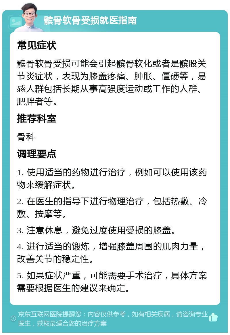 髌骨软骨受损就医指南 常见症状 髌骨软骨受损可能会引起髌骨软化或者是髌股关节炎症状，表现为膝盖疼痛、肿胀、僵硬等，易感人群包括长期从事高强度运动或工作的人群、肥胖者等。 推荐科室 骨科 调理要点 1. 使用适当的药物进行治疗，例如可以使用该药物来缓解症状。 2. 在医生的指导下进行物理治疗，包括热敷、冷敷、按摩等。 3. 注意休息，避免过度使用受损的膝盖。 4. 进行适当的锻炼，增强膝盖周围的肌肉力量，改善关节的稳定性。 5. 如果症状严重，可能需要手术治疗，具体方案需要根据医生的建议来确定。