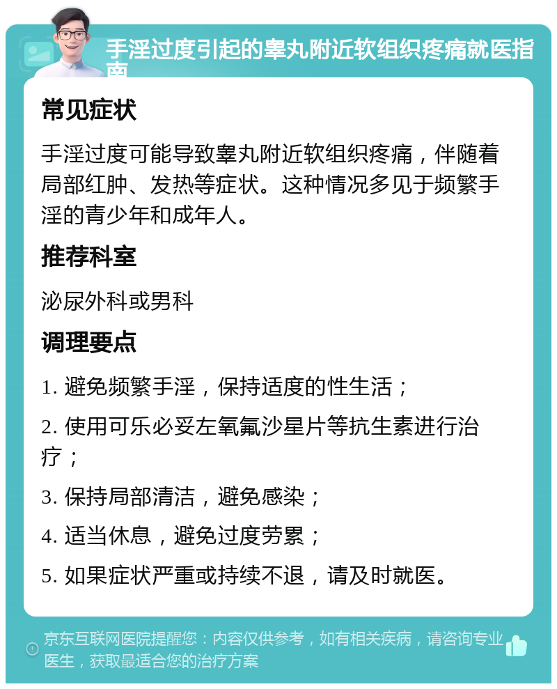 手淫过度引起的睾丸附近软组织疼痛就医指南 常见症状 手淫过度可能导致睾丸附近软组织疼痛，伴随着局部红肿、发热等症状。这种情况多见于频繁手淫的青少年和成年人。 推荐科室 泌尿外科或男科 调理要点 1. 避免频繁手淫，保持适度的性生活； 2. 使用可乐必妥左氧氟沙星片等抗生素进行治疗； 3. 保持局部清洁，避免感染； 4. 适当休息，避免过度劳累； 5. 如果症状严重或持续不退，请及时就医。