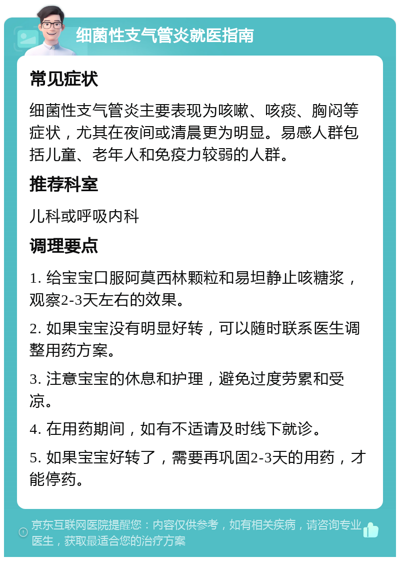 细菌性支气管炎就医指南 常见症状 细菌性支气管炎主要表现为咳嗽、咳痰、胸闷等症状，尤其在夜间或清晨更为明显。易感人群包括儿童、老年人和免疫力较弱的人群。 推荐科室 儿科或呼吸内科 调理要点 1. 给宝宝口服阿莫西林颗粒和易坦静止咳糖浆，观察2-3天左右的效果。 2. 如果宝宝没有明显好转，可以随时联系医生调整用药方案。 3. 注意宝宝的休息和护理，避免过度劳累和受凉。 4. 在用药期间，如有不适请及时线下就诊。 5. 如果宝宝好转了，需要再巩固2-3天的用药，才能停药。