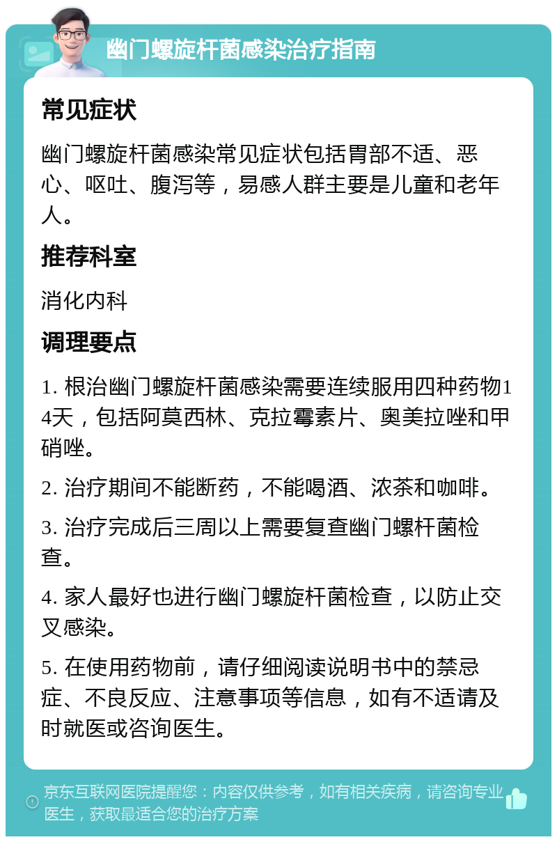 幽门螺旋杆菌感染治疗指南 常见症状 幽门螺旋杆菌感染常见症状包括胃部不适、恶心、呕吐、腹泻等，易感人群主要是儿童和老年人。 推荐科室 消化内科 调理要点 1. 根治幽门螺旋杆菌感染需要连续服用四种药物14天，包括阿莫西林、克拉霉素片、奥美拉唑和甲硝唑。 2. 治疗期间不能断药，不能喝酒、浓茶和咖啡。 3. 治疗完成后三周以上需要复查幽门螺杆菌检查。 4. 家人最好也进行幽门螺旋杆菌检查，以防止交叉感染。 5. 在使用药物前，请仔细阅读说明书中的禁忌症、不良反应、注意事项等信息，如有不适请及时就医或咨询医生。