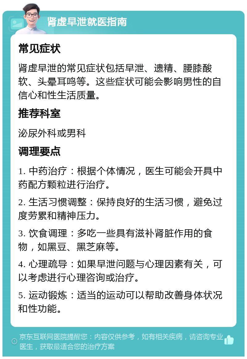 肾虚早泄就医指南 常见症状 肾虚早泄的常见症状包括早泄、遗精、腰膝酸软、头晕耳鸣等。这些症状可能会影响男性的自信心和性生活质量。 推荐科室 泌尿外科或男科 调理要点 1. 中药治疗：根据个体情况，医生可能会开具中药配方颗粒进行治疗。 2. 生活习惯调整：保持良好的生活习惯，避免过度劳累和精神压力。 3. 饮食调理：多吃一些具有滋补肾脏作用的食物，如黑豆、黑芝麻等。 4. 心理疏导：如果早泄问题与心理因素有关，可以考虑进行心理咨询或治疗。 5. 运动锻炼：适当的运动可以帮助改善身体状况和性功能。