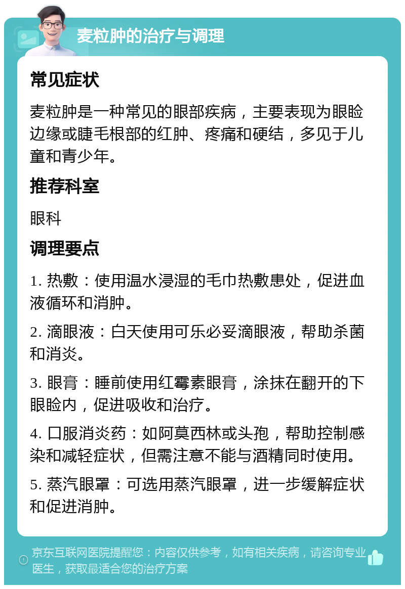 麦粒肿的治疗与调理 常见症状 麦粒肿是一种常见的眼部疾病，主要表现为眼睑边缘或睫毛根部的红肿、疼痛和硬结，多见于儿童和青少年。 推荐科室 眼科 调理要点 1. 热敷：使用温水浸湿的毛巾热敷患处，促进血液循环和消肿。 2. 滴眼液：白天使用可乐必妥滴眼液，帮助杀菌和消炎。 3. 眼膏：睡前使用红霉素眼膏，涂抹在翻开的下眼睑内，促进吸收和治疗。 4. 口服消炎药：如阿莫西林或头孢，帮助控制感染和减轻症状，但需注意不能与酒精同时使用。 5. 蒸汽眼罩：可选用蒸汽眼罩，进一步缓解症状和促进消肿。