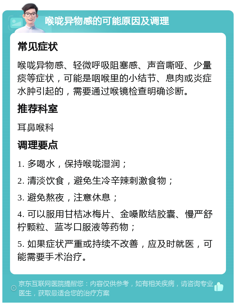 喉咙异物感的可能原因及调理 常见症状 喉咙异物感、轻微呼吸阻塞感、声音嘶哑、少量痰等症状，可能是咽喉里的小结节、息肉或炎症水肿引起的，需要通过喉镜检查明确诊断。 推荐科室 耳鼻喉科 调理要点 1. 多喝水，保持喉咙湿润； 2. 清淡饮食，避免生冷辛辣刺激食物； 3. 避免熬夜，注意休息； 4. 可以服用甘桔冰梅片、金嗓散结胶囊、慢严舒柠颗粒、蓝岑口服液等药物； 5. 如果症状严重或持续不改善，应及时就医，可能需要手术治疗。