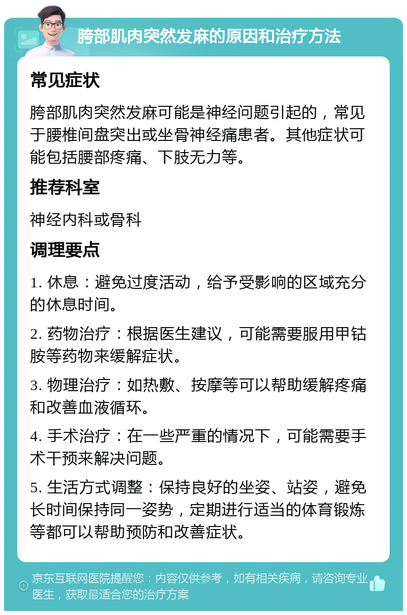 胯部肌肉突然发麻的原因和治疗方法 常见症状 胯部肌肉突然发麻可能是神经问题引起的，常见于腰椎间盘突出或坐骨神经痛患者。其他症状可能包括腰部疼痛、下肢无力等。 推荐科室 神经内科或骨科 调理要点 1. 休息：避免过度活动，给予受影响的区域充分的休息时间。 2. 药物治疗：根据医生建议，可能需要服用甲钴胺等药物来缓解症状。 3. 物理治疗：如热敷、按摩等可以帮助缓解疼痛和改善血液循环。 4. 手术治疗：在一些严重的情况下，可能需要手术干预来解决问题。 5. 生活方式调整：保持良好的坐姿、站姿，避免长时间保持同一姿势，定期进行适当的体育锻炼等都可以帮助预防和改善症状。