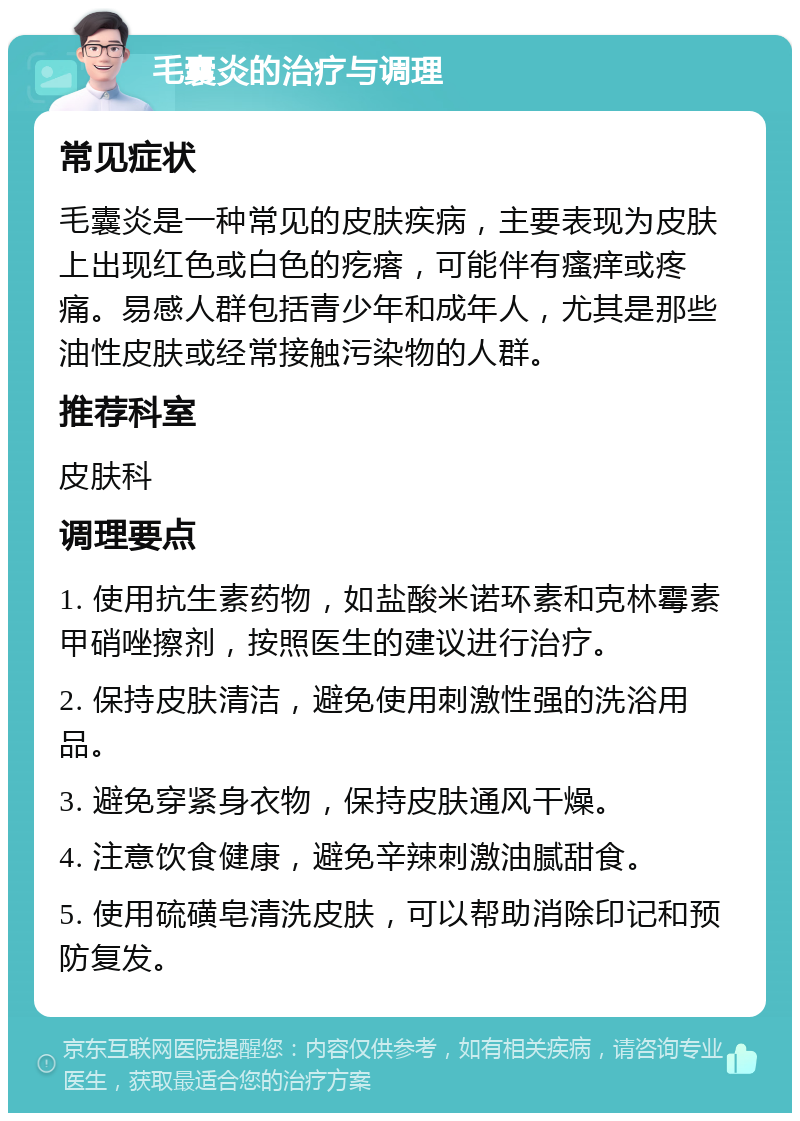 毛囊炎的治疗与调理 常见症状 毛囊炎是一种常见的皮肤疾病，主要表现为皮肤上出现红色或白色的疙瘩，可能伴有瘙痒或疼痛。易感人群包括青少年和成年人，尤其是那些油性皮肤或经常接触污染物的人群。 推荐科室 皮肤科 调理要点 1. 使用抗生素药物，如盐酸米诺环素和克林霉素甲硝唑擦剂，按照医生的建议进行治疗。 2. 保持皮肤清洁，避免使用刺激性强的洗浴用品。 3. 避免穿紧身衣物，保持皮肤通风干燥。 4. 注意饮食健康，避免辛辣刺激油腻甜食。 5. 使用硫磺皂清洗皮肤，可以帮助消除印记和预防复发。