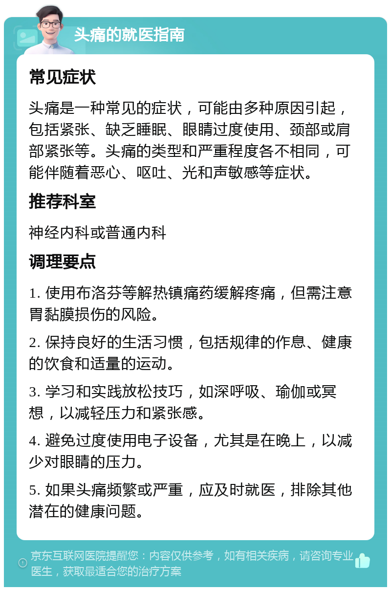 头痛的就医指南 常见症状 头痛是一种常见的症状，可能由多种原因引起，包括紧张、缺乏睡眠、眼睛过度使用、颈部或肩部紧张等。头痛的类型和严重程度各不相同，可能伴随着恶心、呕吐、光和声敏感等症状。 推荐科室 神经内科或普通内科 调理要点 1. 使用布洛芬等解热镇痛药缓解疼痛，但需注意胃黏膜损伤的风险。 2. 保持良好的生活习惯，包括规律的作息、健康的饮食和适量的运动。 3. 学习和实践放松技巧，如深呼吸、瑜伽或冥想，以减轻压力和紧张感。 4. 避免过度使用电子设备，尤其是在晚上，以减少对眼睛的压力。 5. 如果头痛频繁或严重，应及时就医，排除其他潜在的健康问题。