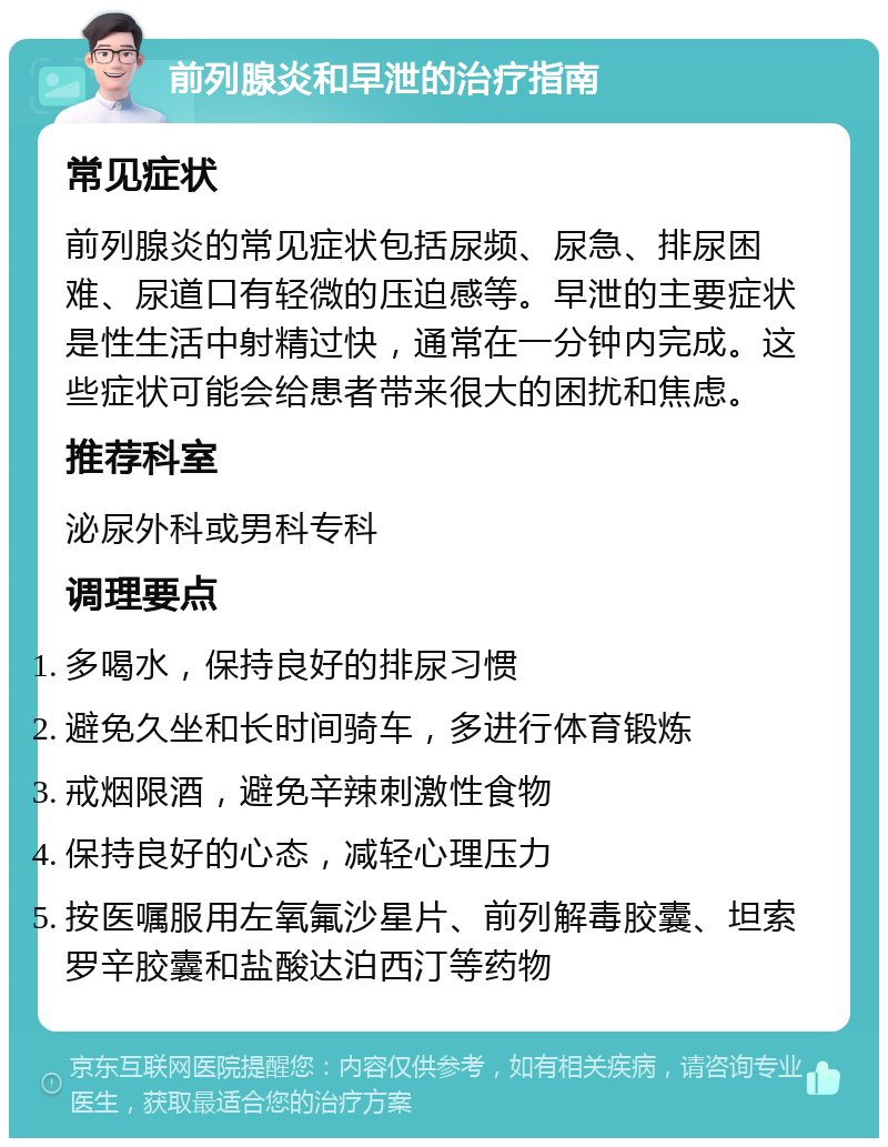 前列腺炎和早泄的治疗指南 常见症状 前列腺炎的常见症状包括尿频、尿急、排尿困难、尿道口有轻微的压迫感等。早泄的主要症状是性生活中射精过快，通常在一分钟内完成。这些症状可能会给患者带来很大的困扰和焦虑。 推荐科室 泌尿外科或男科专科 调理要点 多喝水，保持良好的排尿习惯 避免久坐和长时间骑车，多进行体育锻炼 戒烟限酒，避免辛辣刺激性食物 保持良好的心态，减轻心理压力 按医嘱服用左氧氟沙星片、前列解毒胶囊、坦索罗辛胶囊和盐酸达泊西汀等药物