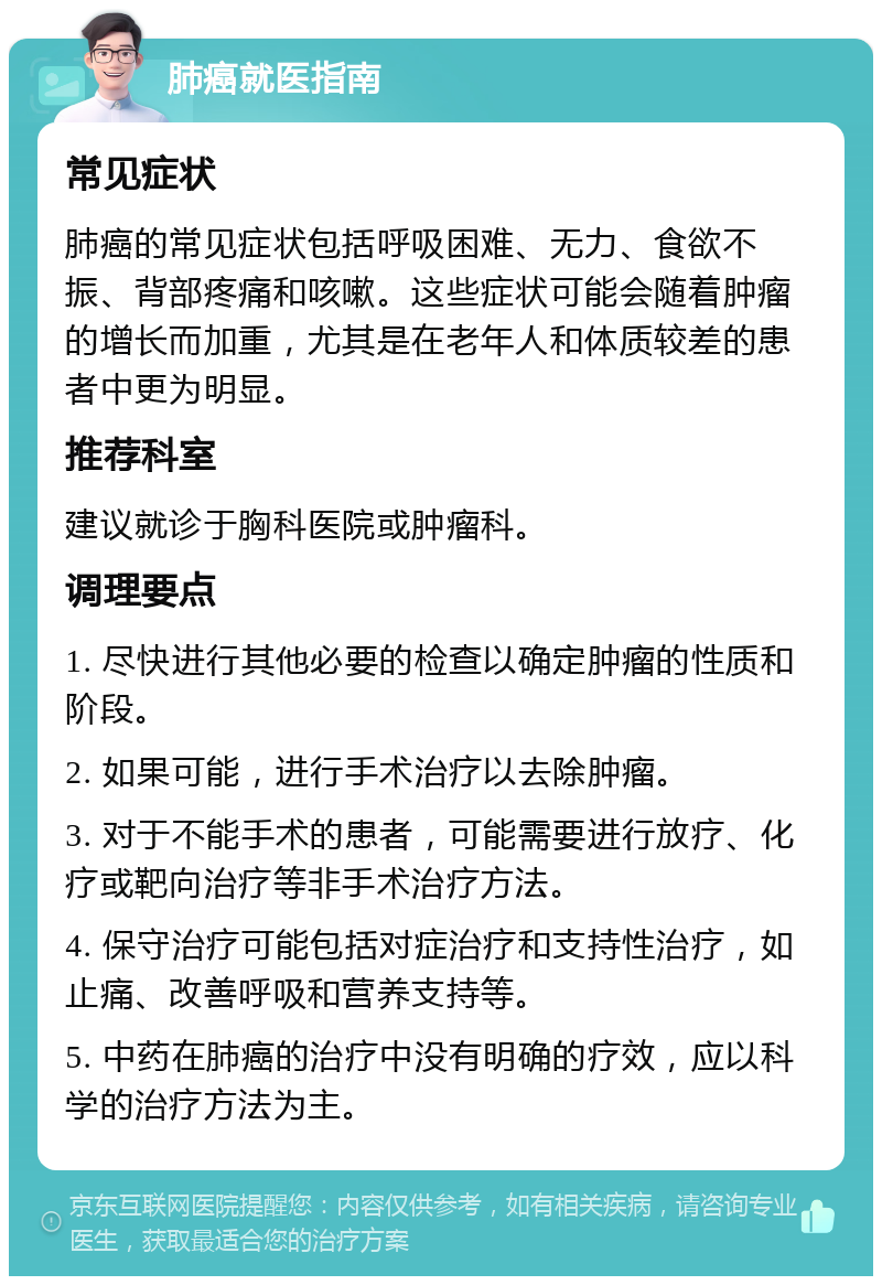 肺癌就医指南 常见症状 肺癌的常见症状包括呼吸困难、无力、食欲不振、背部疼痛和咳嗽。这些症状可能会随着肿瘤的增长而加重，尤其是在老年人和体质较差的患者中更为明显。 推荐科室 建议就诊于胸科医院或肿瘤科。 调理要点 1. 尽快进行其他必要的检查以确定肿瘤的性质和阶段。 2. 如果可能，进行手术治疗以去除肿瘤。 3. 对于不能手术的患者，可能需要进行放疗、化疗或靶向治疗等非手术治疗方法。 4. 保守治疗可能包括对症治疗和支持性治疗，如止痛、改善呼吸和营养支持等。 5. 中药在肺癌的治疗中没有明确的疗效，应以科学的治疗方法为主。