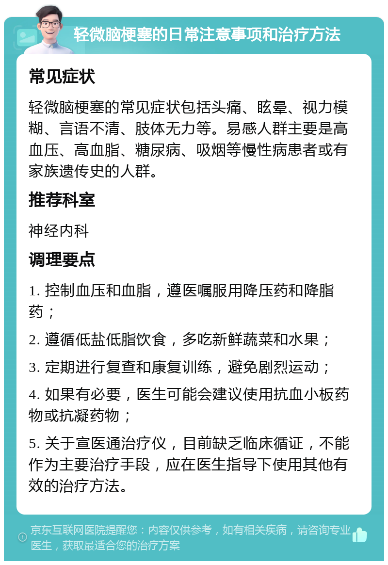 轻微脑梗塞的日常注意事项和治疗方法 常见症状 轻微脑梗塞的常见症状包括头痛、眩晕、视力模糊、言语不清、肢体无力等。易感人群主要是高血压、高血脂、糖尿病、吸烟等慢性病患者或有家族遗传史的人群。 推荐科室 神经内科 调理要点 1. 控制血压和血脂，遵医嘱服用降压药和降脂药； 2. 遵循低盐低脂饮食，多吃新鲜蔬菜和水果； 3. 定期进行复查和康复训练，避免剧烈运动； 4. 如果有必要，医生可能会建议使用抗血小板药物或抗凝药物； 5. 关于宣医通治疗仪，目前缺乏临床循证，不能作为主要治疗手段，应在医生指导下使用其他有效的治疗方法。