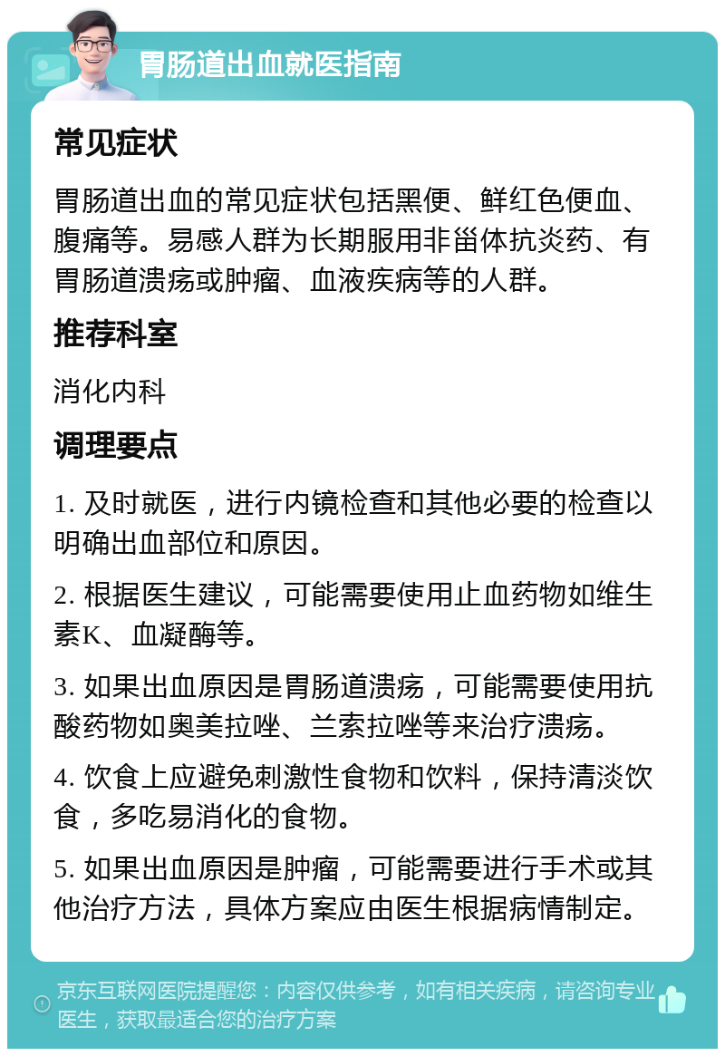 胃肠道出血就医指南 常见症状 胃肠道出血的常见症状包括黑便、鲜红色便血、腹痛等。易感人群为长期服用非甾体抗炎药、有胃肠道溃疡或肿瘤、血液疾病等的人群。 推荐科室 消化内科 调理要点 1. 及时就医，进行内镜检查和其他必要的检查以明确出血部位和原因。 2. 根据医生建议，可能需要使用止血药物如维生素K、血凝酶等。 3. 如果出血原因是胃肠道溃疡，可能需要使用抗酸药物如奥美拉唑、兰索拉唑等来治疗溃疡。 4. 饮食上应避免刺激性食物和饮料，保持清淡饮食，多吃易消化的食物。 5. 如果出血原因是肿瘤，可能需要进行手术或其他治疗方法，具体方案应由医生根据病情制定。