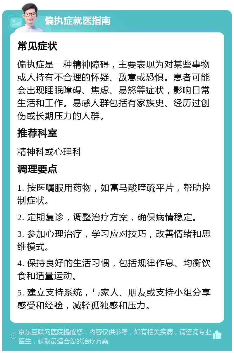 偏执症就医指南 常见症状 偏执症是一种精神障碍，主要表现为对某些事物或人持有不合理的怀疑、敌意或恐惧。患者可能会出现睡眠障碍、焦虑、易怒等症状，影响日常生活和工作。易感人群包括有家族史、经历过创伤或长期压力的人群。 推荐科室 精神科或心理科 调理要点 1. 按医嘱服用药物，如富马酸喹硫平片，帮助控制症状。 2. 定期复诊，调整治疗方案，确保病情稳定。 3. 参加心理治疗，学习应对技巧，改善情绪和思维模式。 4. 保持良好的生活习惯，包括规律作息、均衡饮食和适量运动。 5. 建立支持系统，与家人、朋友或支持小组分享感受和经验，减轻孤独感和压力。