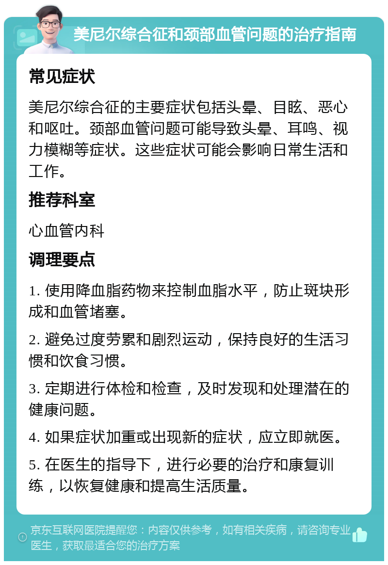 美尼尔综合征和颈部血管问题的治疗指南 常见症状 美尼尔综合征的主要症状包括头晕、目眩、恶心和呕吐。颈部血管问题可能导致头晕、耳鸣、视力模糊等症状。这些症状可能会影响日常生活和工作。 推荐科室 心血管内科 调理要点 1. 使用降血脂药物来控制血脂水平，防止斑块形成和血管堵塞。 2. 避免过度劳累和剧烈运动，保持良好的生活习惯和饮食习惯。 3. 定期进行体检和检查，及时发现和处理潜在的健康问题。 4. 如果症状加重或出现新的症状，应立即就医。 5. 在医生的指导下，进行必要的治疗和康复训练，以恢复健康和提高生活质量。