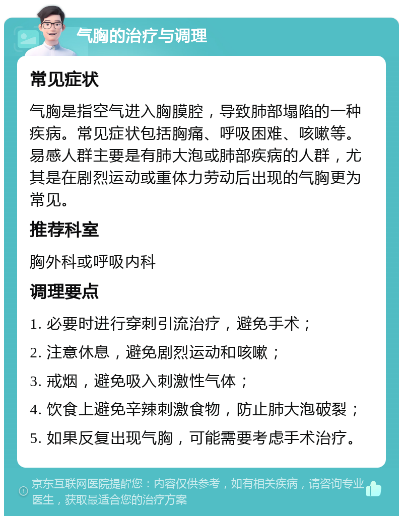 气胸的治疗与调理 常见症状 气胸是指空气进入胸膜腔，导致肺部塌陷的一种疾病。常见症状包括胸痛、呼吸困难、咳嗽等。易感人群主要是有肺大泡或肺部疾病的人群，尤其是在剧烈运动或重体力劳动后出现的气胸更为常见。 推荐科室 胸外科或呼吸内科 调理要点 1. 必要时进行穿刺引流治疗，避免手术； 2. 注意休息，避免剧烈运动和咳嗽； 3. 戒烟，避免吸入刺激性气体； 4. 饮食上避免辛辣刺激食物，防止肺大泡破裂； 5. 如果反复出现气胸，可能需要考虑手术治疗。