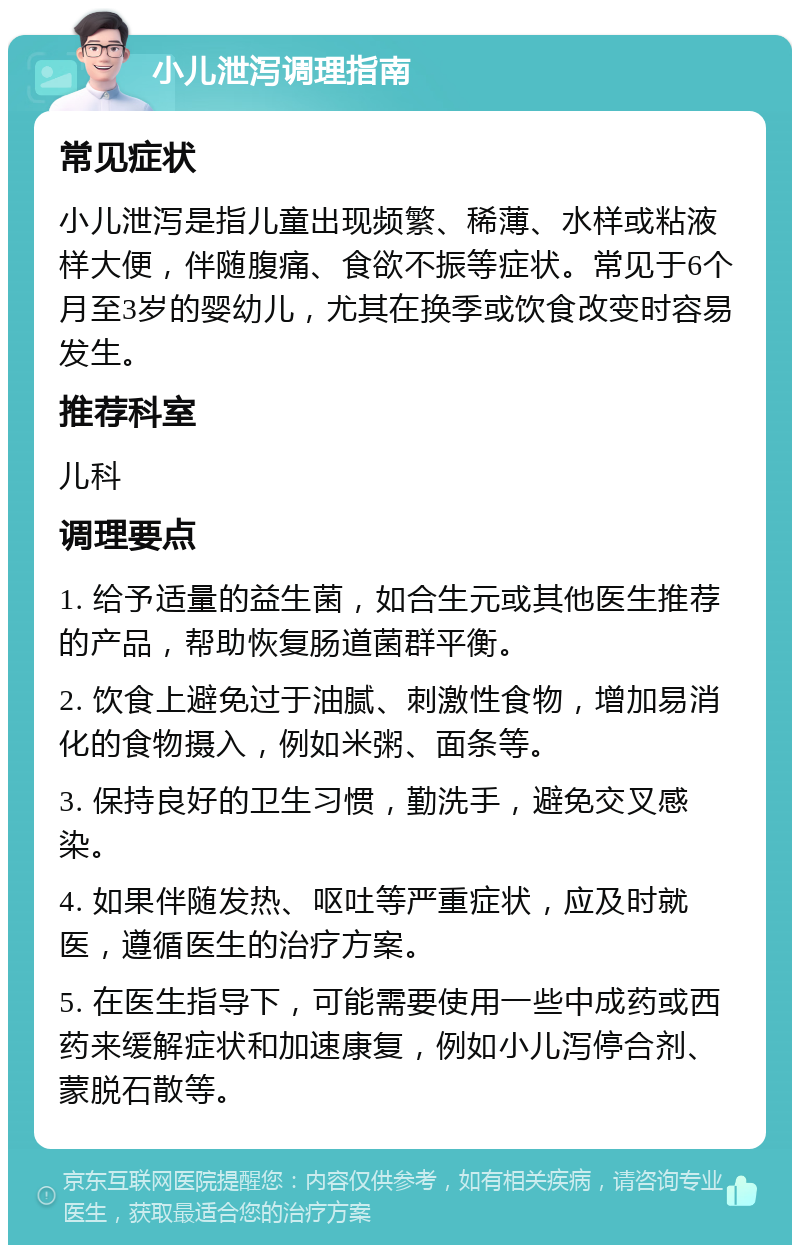 小儿泄泻调理指南 常见症状 小儿泄泻是指儿童出现频繁、稀薄、水样或粘液样大便，伴随腹痛、食欲不振等症状。常见于6个月至3岁的婴幼儿，尤其在换季或饮食改变时容易发生。 推荐科室 儿科 调理要点 1. 给予适量的益生菌，如合生元或其他医生推荐的产品，帮助恢复肠道菌群平衡。 2. 饮食上避免过于油腻、刺激性食物，增加易消化的食物摄入，例如米粥、面条等。 3. 保持良好的卫生习惯，勤洗手，避免交叉感染。 4. 如果伴随发热、呕吐等严重症状，应及时就医，遵循医生的治疗方案。 5. 在医生指导下，可能需要使用一些中成药或西药来缓解症状和加速康复，例如小儿泻停合剂、蒙脱石散等。