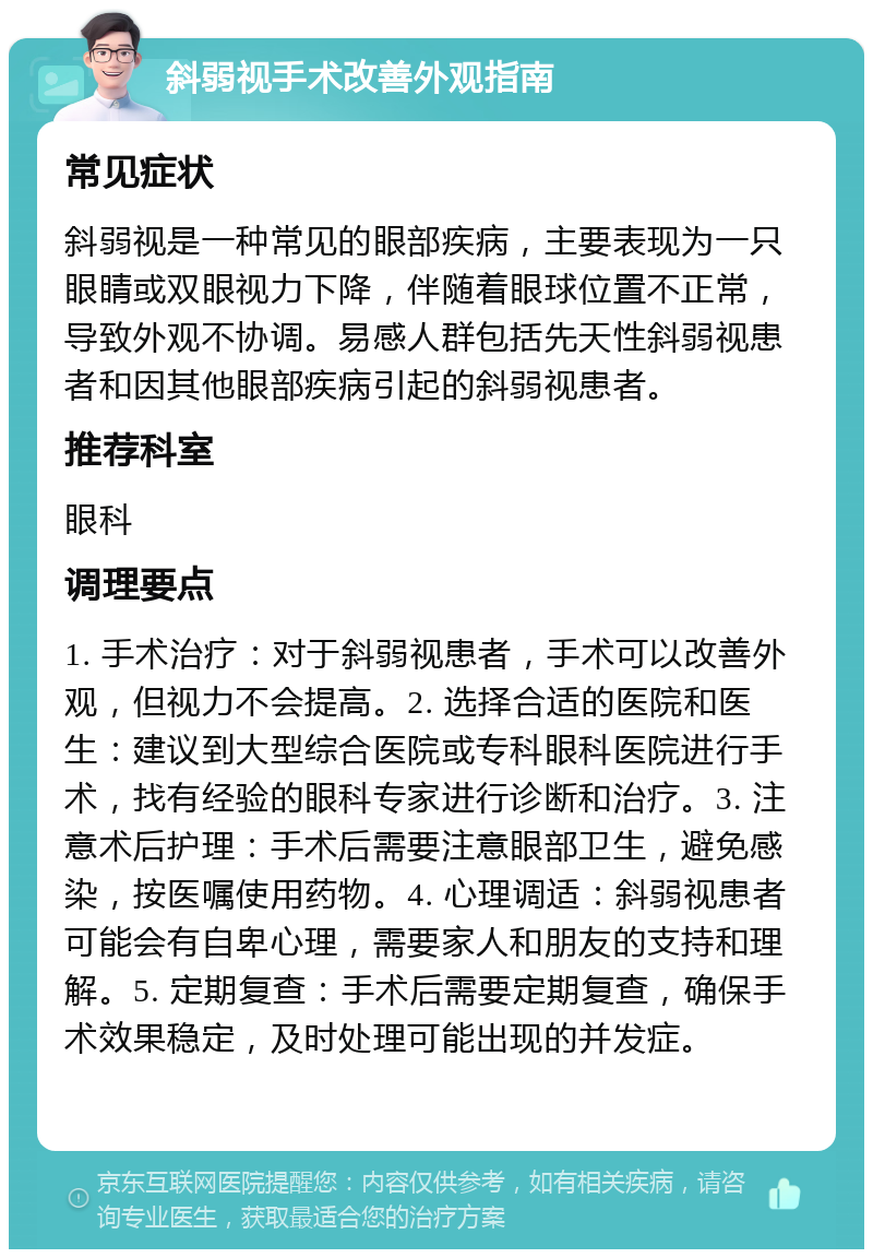 斜弱视手术改善外观指南 常见症状 斜弱视是一种常见的眼部疾病，主要表现为一只眼睛或双眼视力下降，伴随着眼球位置不正常，导致外观不协调。易感人群包括先天性斜弱视患者和因其他眼部疾病引起的斜弱视患者。 推荐科室 眼科 调理要点 1. 手术治疗：对于斜弱视患者，手术可以改善外观，但视力不会提高。2. 选择合适的医院和医生：建议到大型综合医院或专科眼科医院进行手术，找有经验的眼科专家进行诊断和治疗。3. 注意术后护理：手术后需要注意眼部卫生，避免感染，按医嘱使用药物。4. 心理调适：斜弱视患者可能会有自卑心理，需要家人和朋友的支持和理解。5. 定期复查：手术后需要定期复查，确保手术效果稳定，及时处理可能出现的并发症。