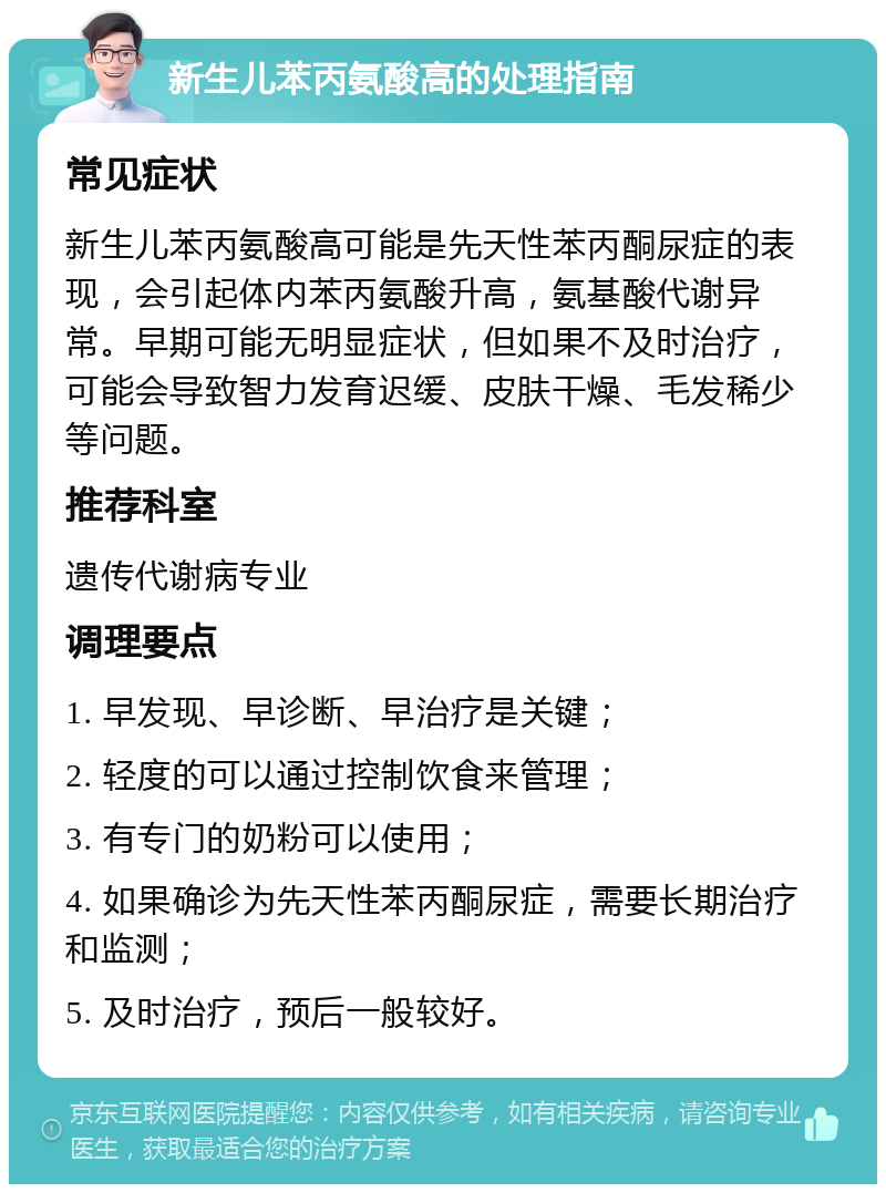 新生儿苯丙氨酸高的处理指南 常见症状 新生儿苯丙氨酸高可能是先天性苯丙酮尿症的表现，会引起体内苯丙氨酸升高，氨基酸代谢异常。早期可能无明显症状，但如果不及时治疗，可能会导致智力发育迟缓、皮肤干燥、毛发稀少等问题。 推荐科室 遗传代谢病专业 调理要点 1. 早发现、早诊断、早治疗是关键； 2. 轻度的可以通过控制饮食来管理； 3. 有专门的奶粉可以使用； 4. 如果确诊为先天性苯丙酮尿症，需要长期治疗和监测； 5. 及时治疗，预后一般较好。