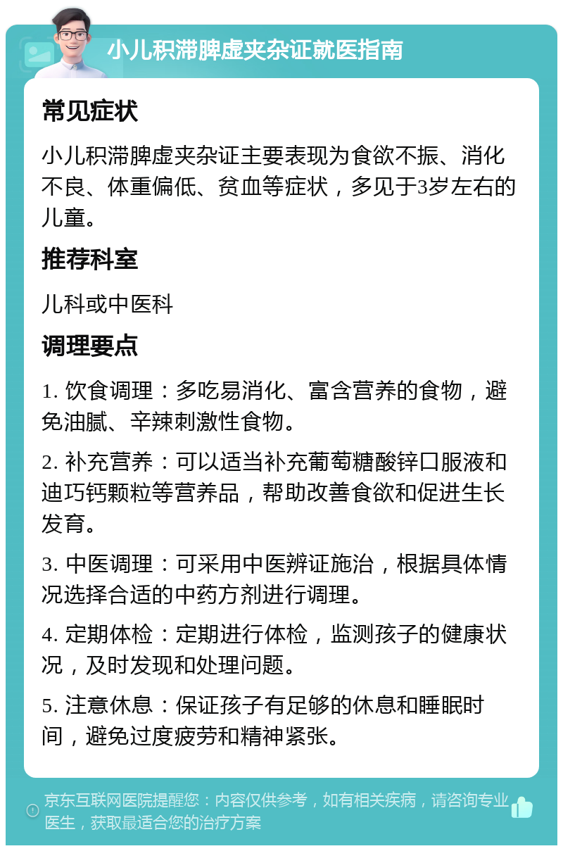 小儿积滞脾虚夹杂证就医指南 常见症状 小儿积滞脾虚夹杂证主要表现为食欲不振、消化不良、体重偏低、贫血等症状，多见于3岁左右的儿童。 推荐科室 儿科或中医科 调理要点 1. 饮食调理：多吃易消化、富含营养的食物，避免油腻、辛辣刺激性食物。 2. 补充营养：可以适当补充葡萄糖酸锌口服液和迪巧钙颗粒等营养品，帮助改善食欲和促进生长发育。 3. 中医调理：可采用中医辨证施治，根据具体情况选择合适的中药方剂进行调理。 4. 定期体检：定期进行体检，监测孩子的健康状况，及时发现和处理问题。 5. 注意休息：保证孩子有足够的休息和睡眠时间，避免过度疲劳和精神紧张。