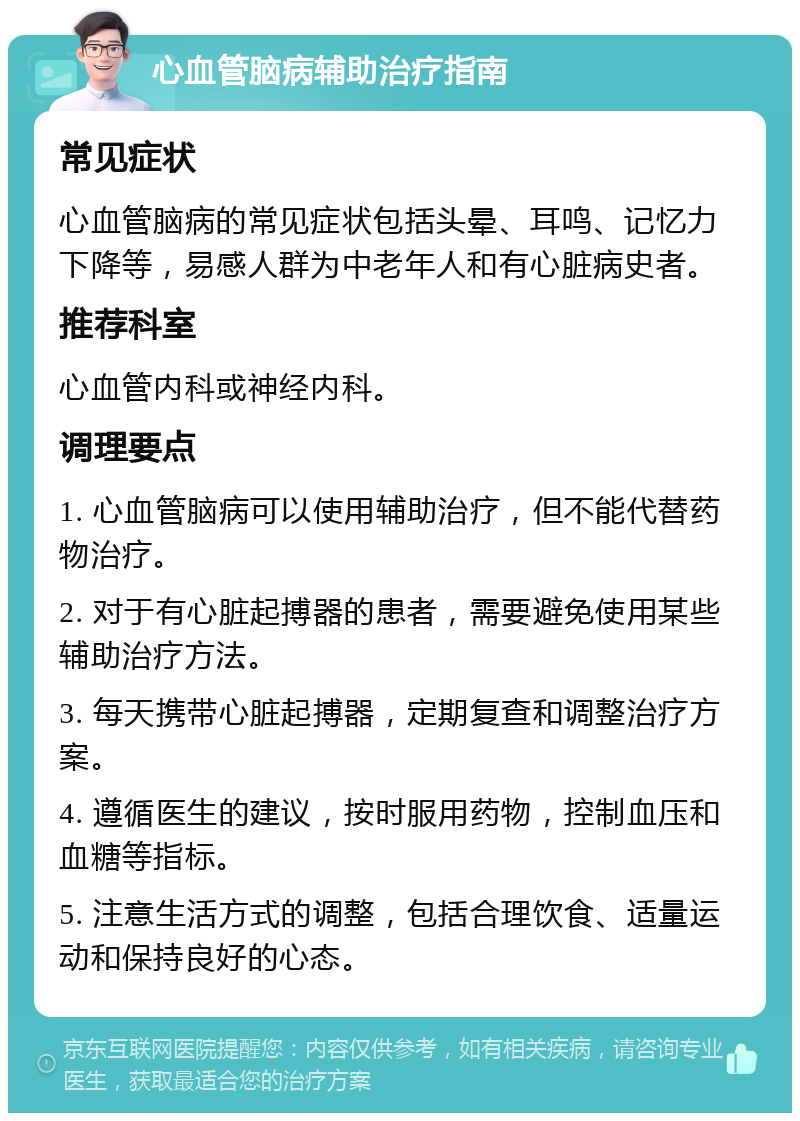 心血管脑病辅助治疗指南 常见症状 心血管脑病的常见症状包括头晕、耳鸣、记忆力下降等，易感人群为中老年人和有心脏病史者。 推荐科室 心血管内科或神经内科。 调理要点 1. 心血管脑病可以使用辅助治疗，但不能代替药物治疗。 2. 对于有心脏起搏器的患者，需要避免使用某些辅助治疗方法。 3. 每天携带心脏起搏器，定期复查和调整治疗方案。 4. 遵循医生的建议，按时服用药物，控制血压和血糖等指标。 5. 注意生活方式的调整，包括合理饮食、适量运动和保持良好的心态。