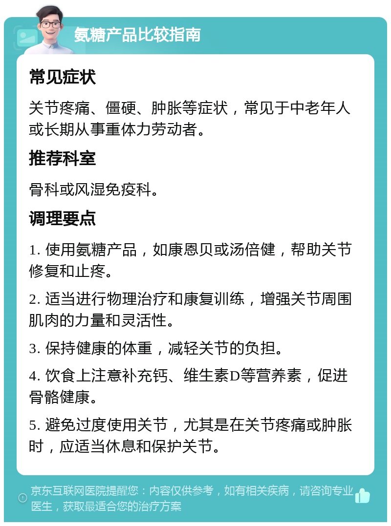 氨糖产品比较指南 常见症状 关节疼痛、僵硬、肿胀等症状，常见于中老年人或长期从事重体力劳动者。 推荐科室 骨科或风湿免疫科。 调理要点 1. 使用氨糖产品，如康恩贝或汤倍健，帮助关节修复和止疼。 2. 适当进行物理治疗和康复训练，增强关节周围肌肉的力量和灵活性。 3. 保持健康的体重，减轻关节的负担。 4. 饮食上注意补充钙、维生素D等营养素，促进骨骼健康。 5. 避免过度使用关节，尤其是在关节疼痛或肿胀时，应适当休息和保护关节。