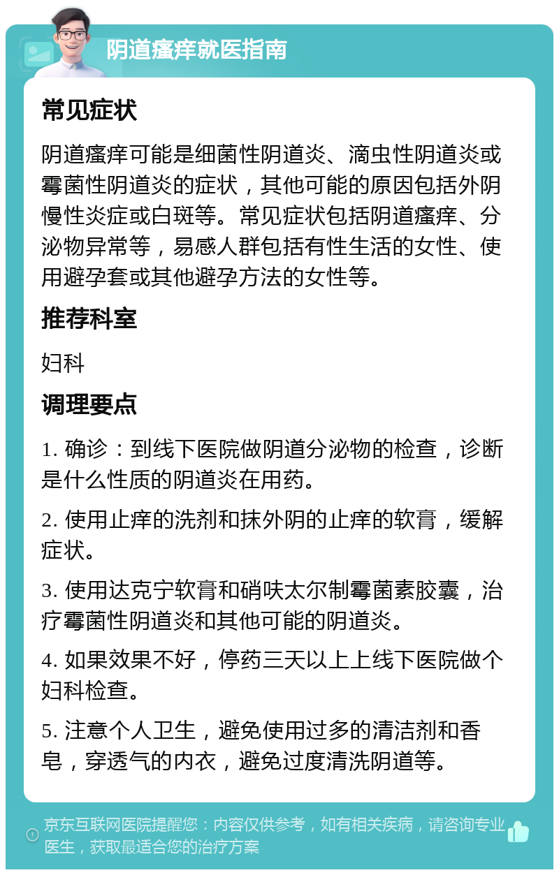 阴道瘙痒就医指南 常见症状 阴道瘙痒可能是细菌性阴道炎、滴虫性阴道炎或霉菌性阴道炎的症状，其他可能的原因包括外阴慢性炎症或白斑等。常见症状包括阴道瘙痒、分泌物异常等，易感人群包括有性生活的女性、使用避孕套或其他避孕方法的女性等。 推荐科室 妇科 调理要点 1. 确诊：到线下医院做阴道分泌物的检查，诊断是什么性质的阴道炎在用药。 2. 使用止痒的洗剂和抹外阴的止痒的软膏，缓解症状。 3. 使用达克宁软膏和硝呋太尔制霉菌素胶囊，治疗霉菌性阴道炎和其他可能的阴道炎。 4. 如果效果不好，停药三天以上上线下医院做个妇科检查。 5. 注意个人卫生，避免使用过多的清洁剂和香皂，穿透气的内衣，避免过度清洗阴道等。