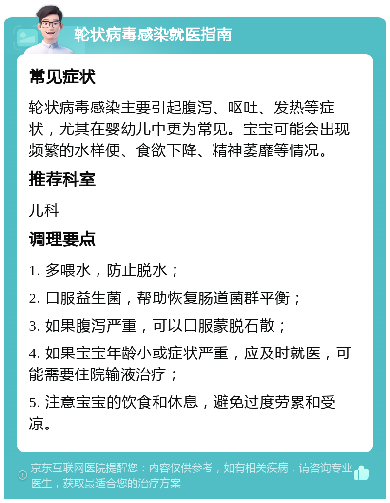 轮状病毒感染就医指南 常见症状 轮状病毒感染主要引起腹泻、呕吐、发热等症状，尤其在婴幼儿中更为常见。宝宝可能会出现频繁的水样便、食欲下降、精神萎靡等情况。 推荐科室 儿科 调理要点 1. 多喂水，防止脱水； 2. 口服益生菌，帮助恢复肠道菌群平衡； 3. 如果腹泻严重，可以口服蒙脱石散； 4. 如果宝宝年龄小或症状严重，应及时就医，可能需要住院输液治疗； 5. 注意宝宝的饮食和休息，避免过度劳累和受凉。