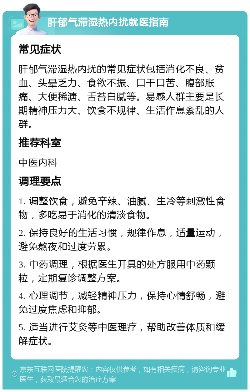 肝郁气滞湿热内扰就医指南 常见症状 肝郁气滞湿热内扰的常见症状包括消化不良、贫血、头晕乏力、食欲不振、口干口苦、腹部胀痛、大便稀溏、舌苔白腻等。易感人群主要是长期精神压力大、饮食不规律、生活作息紊乱的人群。 推荐科室 中医内科 调理要点 1. 调整饮食，避免辛辣、油腻、生冷等刺激性食物，多吃易于消化的清淡食物。 2. 保持良好的生活习惯，规律作息，适量运动，避免熬夜和过度劳累。 3. 中药调理，根据医生开具的处方服用中药颗粒，定期复诊调整方案。 4. 心理调节，减轻精神压力，保持心情舒畅，避免过度焦虑和抑郁。 5. 适当进行艾灸等中医理疗，帮助改善体质和缓解症状。