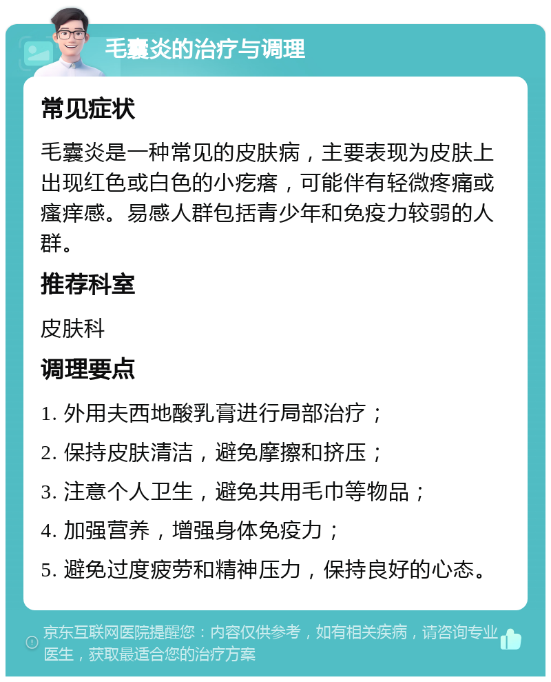 毛囊炎的治疗与调理 常见症状 毛囊炎是一种常见的皮肤病，主要表现为皮肤上出现红色或白色的小疙瘩，可能伴有轻微疼痛或瘙痒感。易感人群包括青少年和免疫力较弱的人群。 推荐科室 皮肤科 调理要点 1. 外用夫西地酸乳膏进行局部治疗； 2. 保持皮肤清洁，避免摩擦和挤压； 3. 注意个人卫生，避免共用毛巾等物品； 4. 加强营养，增强身体免疫力； 5. 避免过度疲劳和精神压力，保持良好的心态。