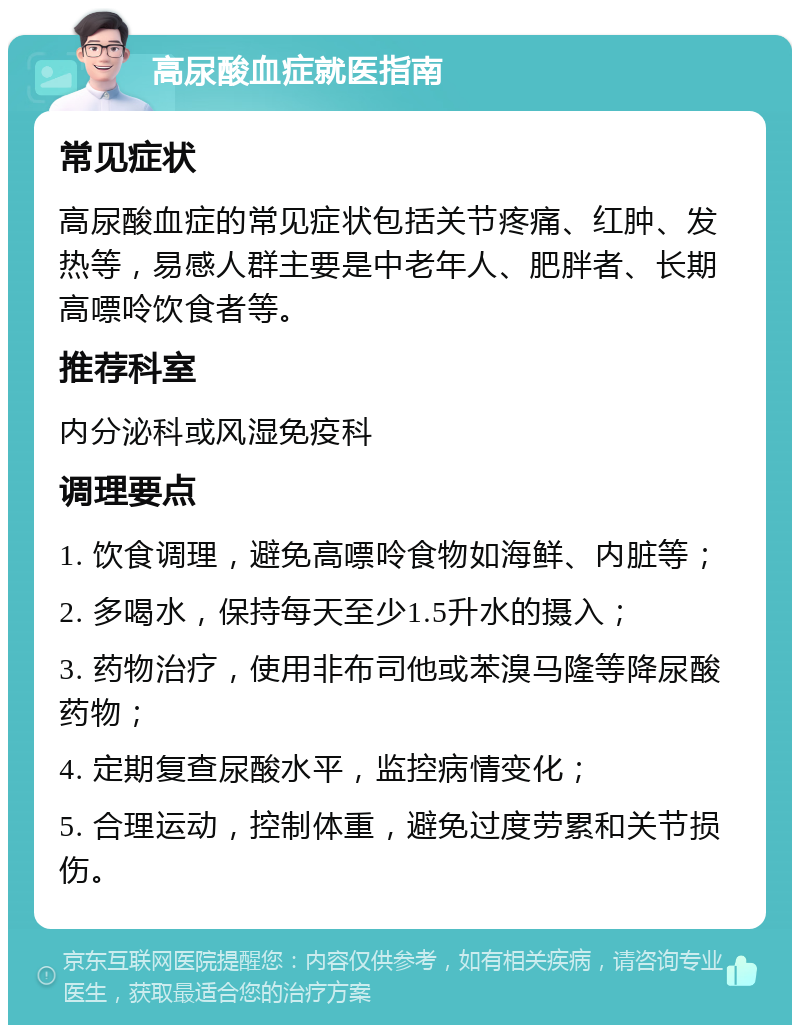 高尿酸血症就医指南 常见症状 高尿酸血症的常见症状包括关节疼痛、红肿、发热等，易感人群主要是中老年人、肥胖者、长期高嘌呤饮食者等。 推荐科室 内分泌科或风湿免疫科 调理要点 1. 饮食调理，避免高嘌呤食物如海鲜、内脏等； 2. 多喝水，保持每天至少1.5升水的摄入； 3. 药物治疗，使用非布司他或苯溴马隆等降尿酸药物； 4. 定期复查尿酸水平，监控病情变化； 5. 合理运动，控制体重，避免过度劳累和关节损伤。