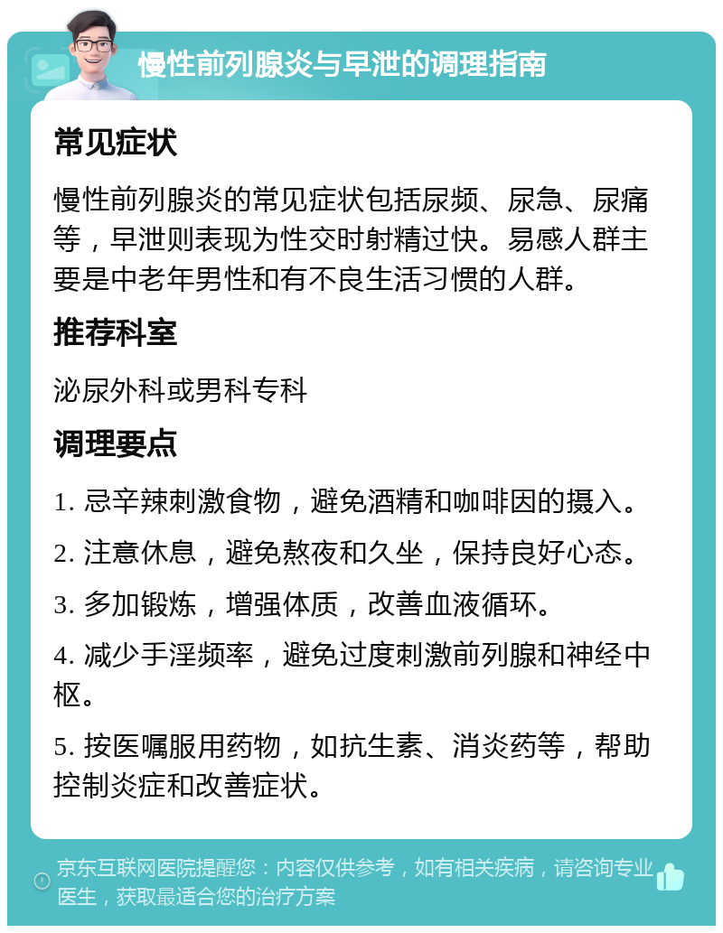 慢性前列腺炎与早泄的调理指南 常见症状 慢性前列腺炎的常见症状包括尿频、尿急、尿痛等，早泄则表现为性交时射精过快。易感人群主要是中老年男性和有不良生活习惯的人群。 推荐科室 泌尿外科或男科专科 调理要点 1. 忌辛辣刺激食物，避免酒精和咖啡因的摄入。 2. 注意休息，避免熬夜和久坐，保持良好心态。 3. 多加锻炼，增强体质，改善血液循环。 4. 减少手淫频率，避免过度刺激前列腺和神经中枢。 5. 按医嘱服用药物，如抗生素、消炎药等，帮助控制炎症和改善症状。