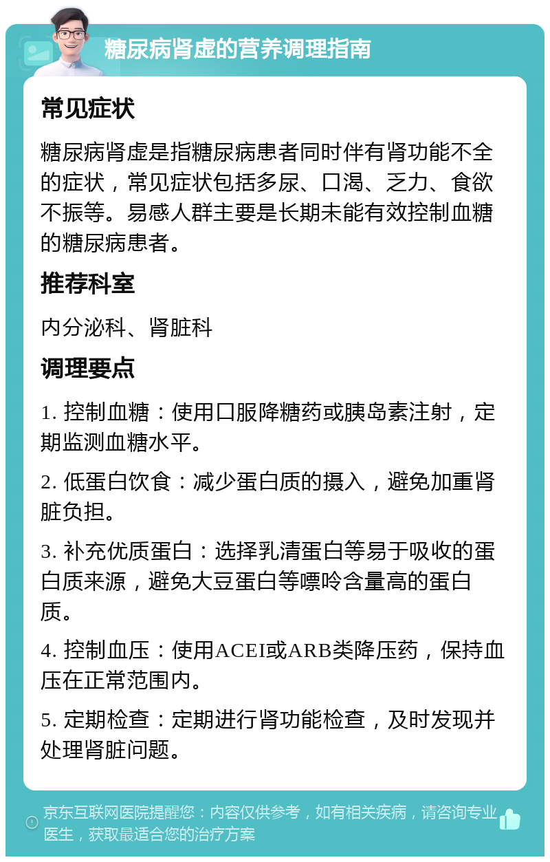 糖尿病肾虚的营养调理指南 常见症状 糖尿病肾虚是指糖尿病患者同时伴有肾功能不全的症状，常见症状包括多尿、口渴、乏力、食欲不振等。易感人群主要是长期未能有效控制血糖的糖尿病患者。 推荐科室 内分泌科、肾脏科 调理要点 1. 控制血糖：使用口服降糖药或胰岛素注射，定期监测血糖水平。 2. 低蛋白饮食：减少蛋白质的摄入，避免加重肾脏负担。 3. 补充优质蛋白：选择乳清蛋白等易于吸收的蛋白质来源，避免大豆蛋白等嘌呤含量高的蛋白质。 4. 控制血压：使用ACEI或ARB类降压药，保持血压在正常范围内。 5. 定期检查：定期进行肾功能检查，及时发现并处理肾脏问题。