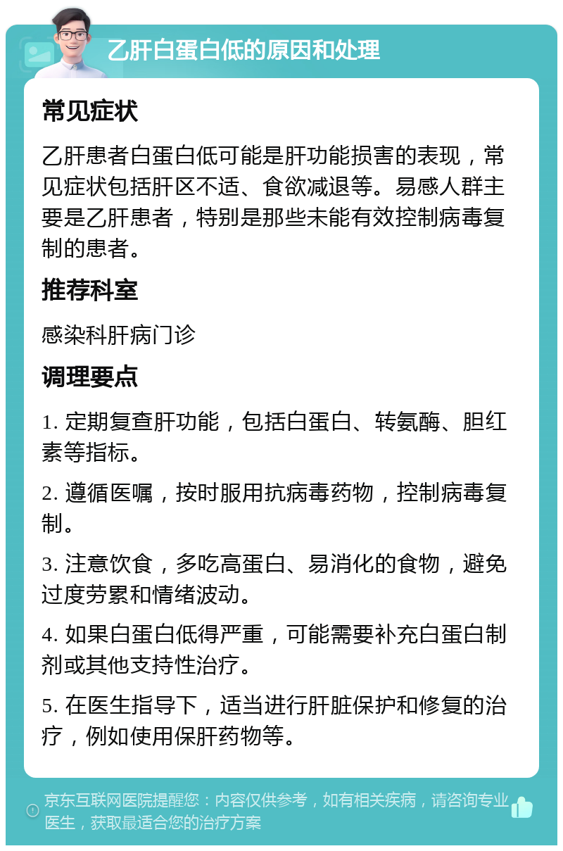 乙肝白蛋白低的原因和处理 常见症状 乙肝患者白蛋白低可能是肝功能损害的表现，常见症状包括肝区不适、食欲减退等。易感人群主要是乙肝患者，特别是那些未能有效控制病毒复制的患者。 推荐科室 感染科肝病门诊 调理要点 1. 定期复查肝功能，包括白蛋白、转氨酶、胆红素等指标。 2. 遵循医嘱，按时服用抗病毒药物，控制病毒复制。 3. 注意饮食，多吃高蛋白、易消化的食物，避免过度劳累和情绪波动。 4. 如果白蛋白低得严重，可能需要补充白蛋白制剂或其他支持性治疗。 5. 在医生指导下，适当进行肝脏保护和修复的治疗，例如使用保肝药物等。