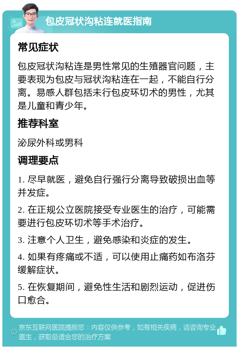 包皮冠状沟粘连就医指南 常见症状 包皮冠状沟粘连是男性常见的生殖器官问题，主要表现为包皮与冠状沟粘连在一起，不能自行分离。易感人群包括未行包皮环切术的男性，尤其是儿童和青少年。 推荐科室 泌尿外科或男科 调理要点 1. 尽早就医，避免自行强行分离导致破损出血等并发症。 2. 在正规公立医院接受专业医生的治疗，可能需要进行包皮环切术等手术治疗。 3. 注意个人卫生，避免感染和炎症的发生。 4. 如果有疼痛或不适，可以使用止痛药如布洛芬缓解症状。 5. 在恢复期间，避免性生活和剧烈运动，促进伤口愈合。