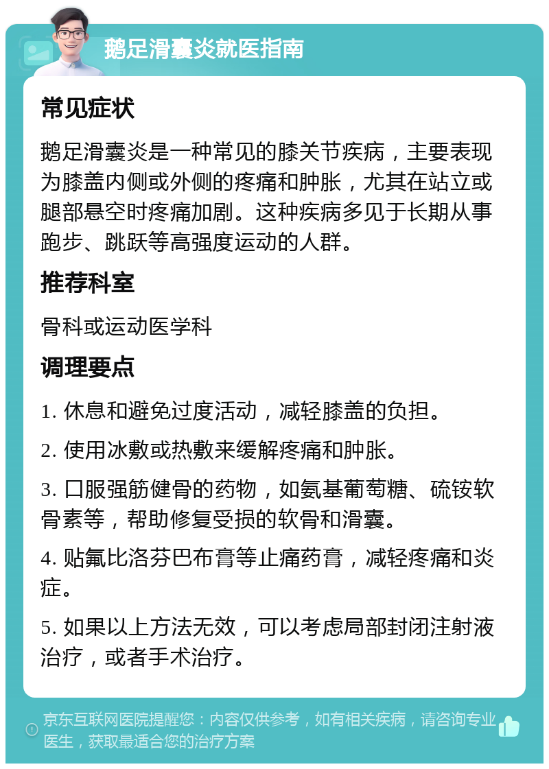 鹅足滑囊炎就医指南 常见症状 鹅足滑囊炎是一种常见的膝关节疾病，主要表现为膝盖内侧或外侧的疼痛和肿胀，尤其在站立或腿部悬空时疼痛加剧。这种疾病多见于长期从事跑步、跳跃等高强度运动的人群。 推荐科室 骨科或运动医学科 调理要点 1. 休息和避免过度活动，减轻膝盖的负担。 2. 使用冰敷或热敷来缓解疼痛和肿胀。 3. 口服强筋健骨的药物，如氨基葡萄糖、硫铵软骨素等，帮助修复受损的软骨和滑囊。 4. 贴氟比洛芬巴布膏等止痛药膏，减轻疼痛和炎症。 5. 如果以上方法无效，可以考虑局部封闭注射液治疗，或者手术治疗。