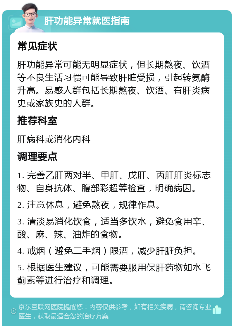 肝功能异常就医指南 常见症状 肝功能异常可能无明显症状，但长期熬夜、饮酒等不良生活习惯可能导致肝脏受损，引起转氨酶升高。易感人群包括长期熬夜、饮酒、有肝炎病史或家族史的人群。 推荐科室 肝病科或消化内科 调理要点 1. 完善乙肝两对半、甲肝、戊肝、丙肝肝炎标志物、自身抗体、腹部彩超等检查，明确病因。 2. 注意休息，避免熬夜，规律作息。 3. 清淡易消化饮食，适当多饮水，避免食用辛、酸、麻、辣、油炸的食物。 4. 戒烟（避免二手烟）限酒，减少肝脏负担。 5. 根据医生建议，可能需要服用保肝药物如水飞蓟素等进行治疗和调理。