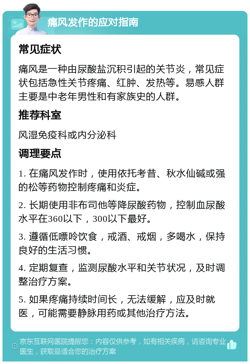 痛风发作的应对指南 常见症状 痛风是一种由尿酸盐沉积引起的关节炎，常见症状包括急性关节疼痛、红肿、发热等。易感人群主要是中老年男性和有家族史的人群。 推荐科室 风湿免疫科或内分泌科 调理要点 1. 在痛风发作时，使用依托考昔、秋水仙碱或强的松等药物控制疼痛和炎症。 2. 长期使用非布司他等降尿酸药物，控制血尿酸水平在360以下，300以下最好。 3. 遵循低嘌呤饮食，戒酒、戒烟，多喝水，保持良好的生活习惯。 4. 定期复查，监测尿酸水平和关节状况，及时调整治疗方案。 5. 如果疼痛持续时间长，无法缓解，应及时就医，可能需要静脉用药或其他治疗方法。