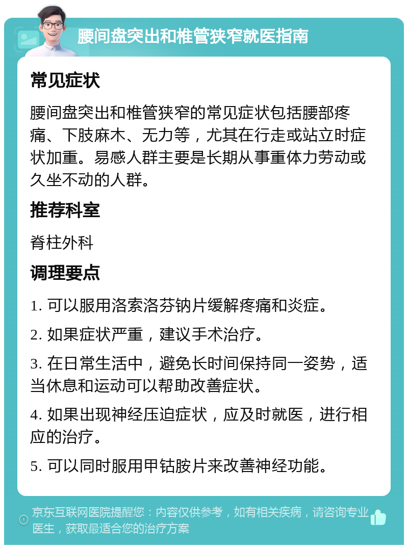 腰间盘突出和椎管狭窄就医指南 常见症状 腰间盘突出和椎管狭窄的常见症状包括腰部疼痛、下肢麻木、无力等，尤其在行走或站立时症状加重。易感人群主要是长期从事重体力劳动或久坐不动的人群。 推荐科室 脊柱外科 调理要点 1. 可以服用洛索洛芬钠片缓解疼痛和炎症。 2. 如果症状严重，建议手术治疗。 3. 在日常生活中，避免长时间保持同一姿势，适当休息和运动可以帮助改善症状。 4. 如果出现神经压迫症状，应及时就医，进行相应的治疗。 5. 可以同时服用甲钴胺片来改善神经功能。