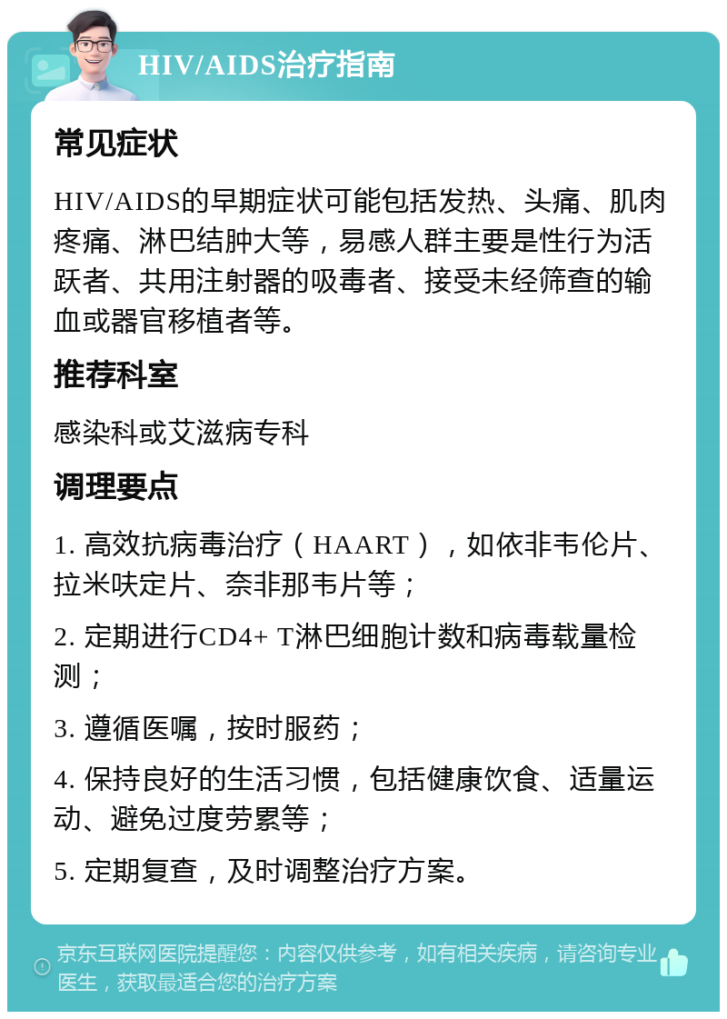 HIV/AIDS治疗指南 常见症状 HIV/AIDS的早期症状可能包括发热、头痛、肌肉疼痛、淋巴结肿大等，易感人群主要是性行为活跃者、共用注射器的吸毒者、接受未经筛查的输血或器官移植者等。 推荐科室 感染科或艾滋病专科 调理要点 1. 高效抗病毒治疗（HAART），如依非韦伦片、拉米呋定片、奈非那韦片等； 2. 定期进行CD4+ T淋巴细胞计数和病毒载量检测； 3. 遵循医嘱，按时服药； 4. 保持良好的生活习惯，包括健康饮食、适量运动、避免过度劳累等； 5. 定期复查，及时调整治疗方案。