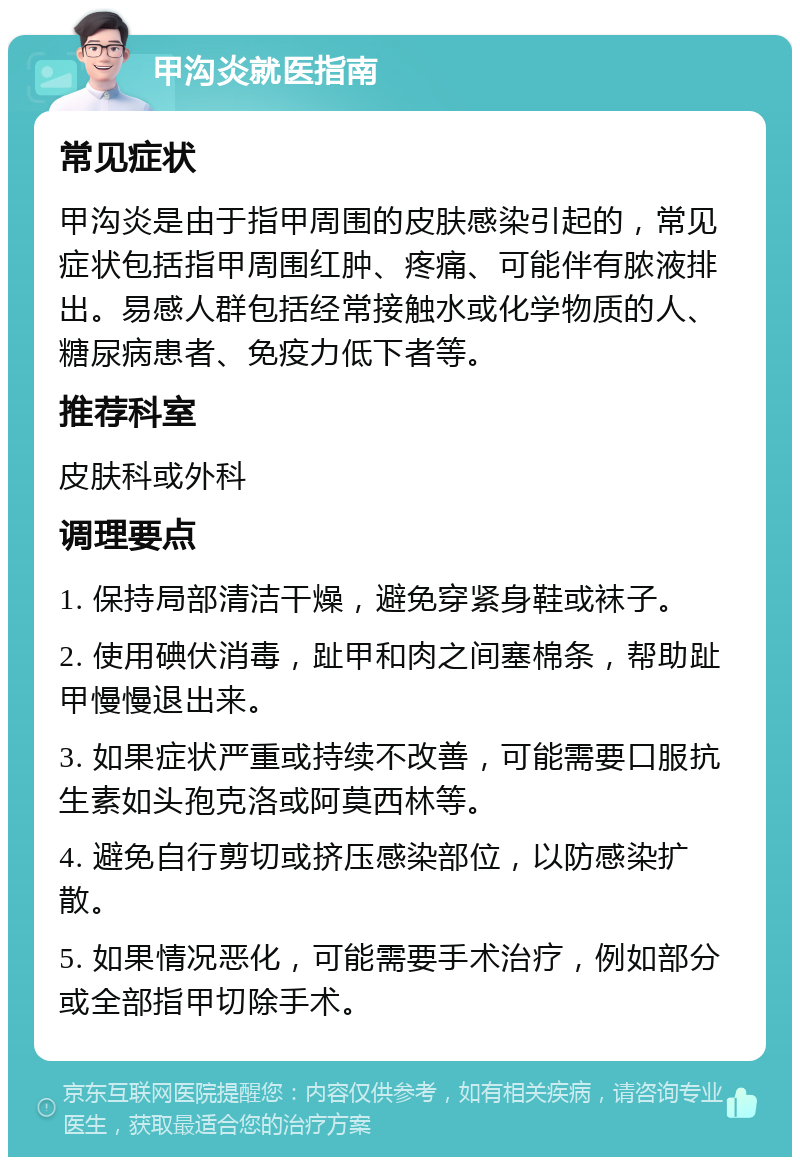 甲沟炎就医指南 常见症状 甲沟炎是由于指甲周围的皮肤感染引起的，常见症状包括指甲周围红肿、疼痛、可能伴有脓液排出。易感人群包括经常接触水或化学物质的人、糖尿病患者、免疫力低下者等。 推荐科室 皮肤科或外科 调理要点 1. 保持局部清洁干燥，避免穿紧身鞋或袜子。 2. 使用碘伏消毒，趾甲和肉之间塞棉条，帮助趾甲慢慢退出来。 3. 如果症状严重或持续不改善，可能需要口服抗生素如头孢克洛或阿莫西林等。 4. 避免自行剪切或挤压感染部位，以防感染扩散。 5. 如果情况恶化，可能需要手术治疗，例如部分或全部指甲切除手术。