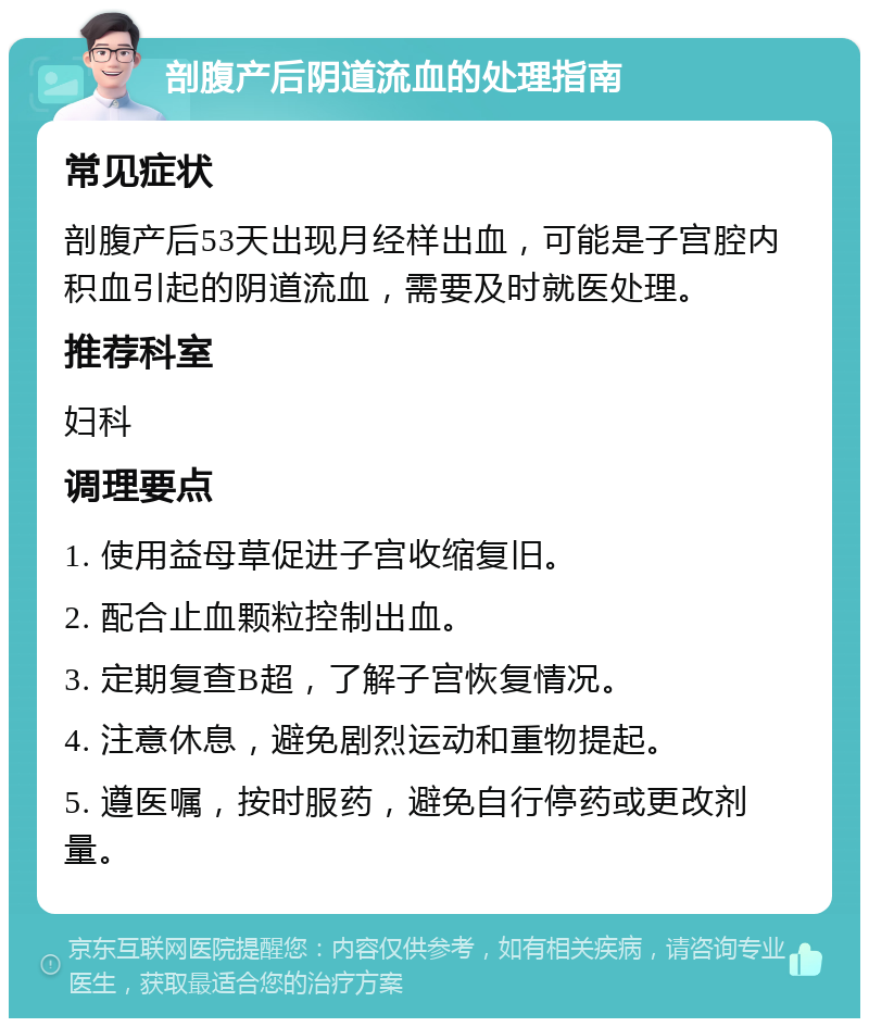 剖腹产后阴道流血的处理指南 常见症状 剖腹产后53天出现月经样出血，可能是子宫腔内积血引起的阴道流血，需要及时就医处理。 推荐科室 妇科 调理要点 1. 使用益母草促进子宫收缩复旧。 2. 配合止血颗粒控制出血。 3. 定期复查B超，了解子宫恢复情况。 4. 注意休息，避免剧烈运动和重物提起。 5. 遵医嘱，按时服药，避免自行停药或更改剂量。