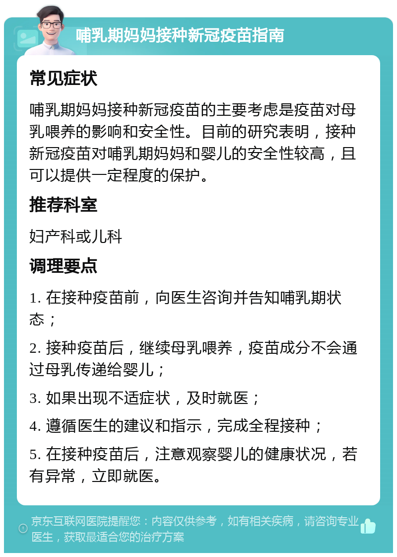 哺乳期妈妈接种新冠疫苗指南 常见症状 哺乳期妈妈接种新冠疫苗的主要考虑是疫苗对母乳喂养的影响和安全性。目前的研究表明，接种新冠疫苗对哺乳期妈妈和婴儿的安全性较高，且可以提供一定程度的保护。 推荐科室 妇产科或儿科 调理要点 1. 在接种疫苗前，向医生咨询并告知哺乳期状态； 2. 接种疫苗后，继续母乳喂养，疫苗成分不会通过母乳传递给婴儿； 3. 如果出现不适症状，及时就医； 4. 遵循医生的建议和指示，完成全程接种； 5. 在接种疫苗后，注意观察婴儿的健康状况，若有异常，立即就医。