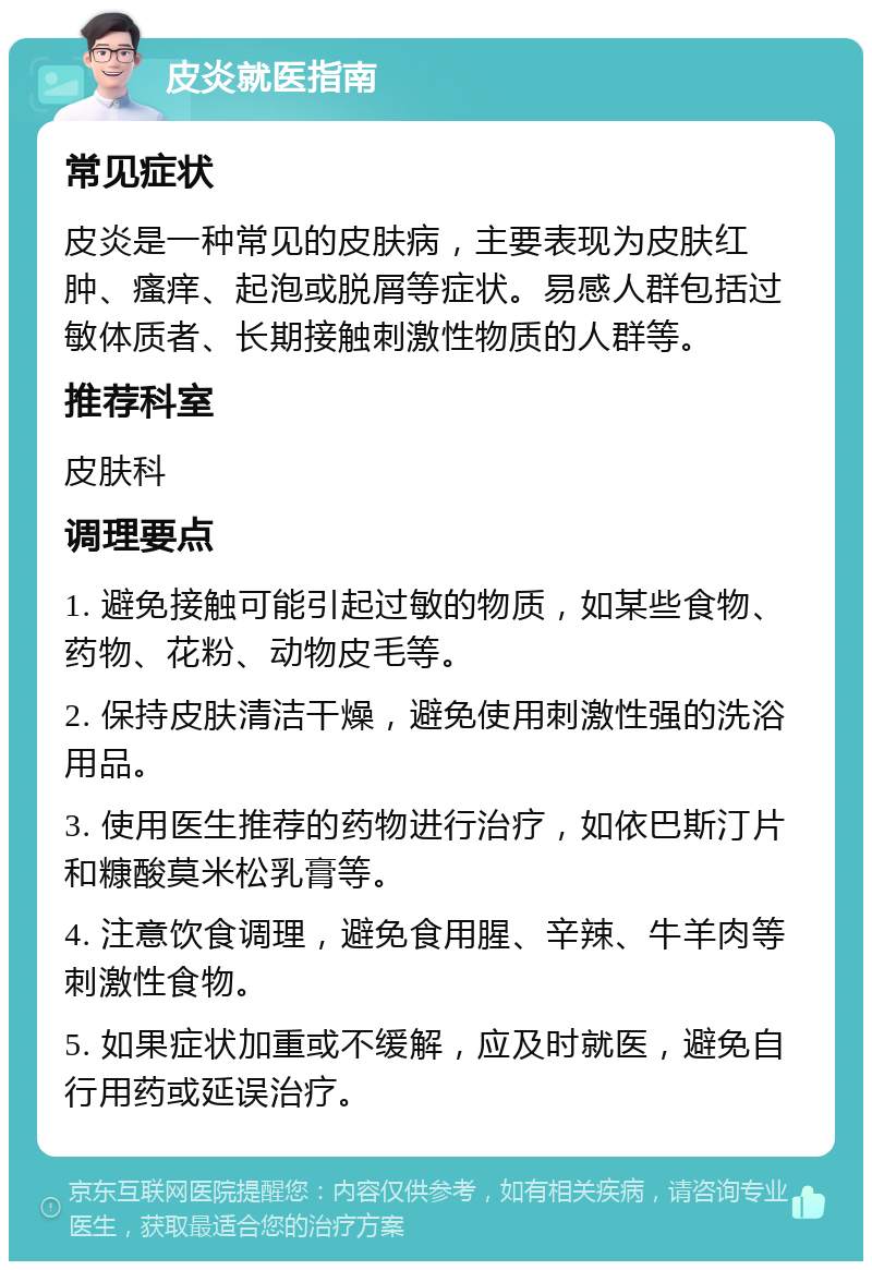 皮炎就医指南 常见症状 皮炎是一种常见的皮肤病，主要表现为皮肤红肿、瘙痒、起泡或脱屑等症状。易感人群包括过敏体质者、长期接触刺激性物质的人群等。 推荐科室 皮肤科 调理要点 1. 避免接触可能引起过敏的物质，如某些食物、药物、花粉、动物皮毛等。 2. 保持皮肤清洁干燥，避免使用刺激性强的洗浴用品。 3. 使用医生推荐的药物进行治疗，如依巴斯汀片和糠酸莫米松乳膏等。 4. 注意饮食调理，避免食用腥、辛辣、牛羊肉等刺激性食物。 5. 如果症状加重或不缓解，应及时就医，避免自行用药或延误治疗。