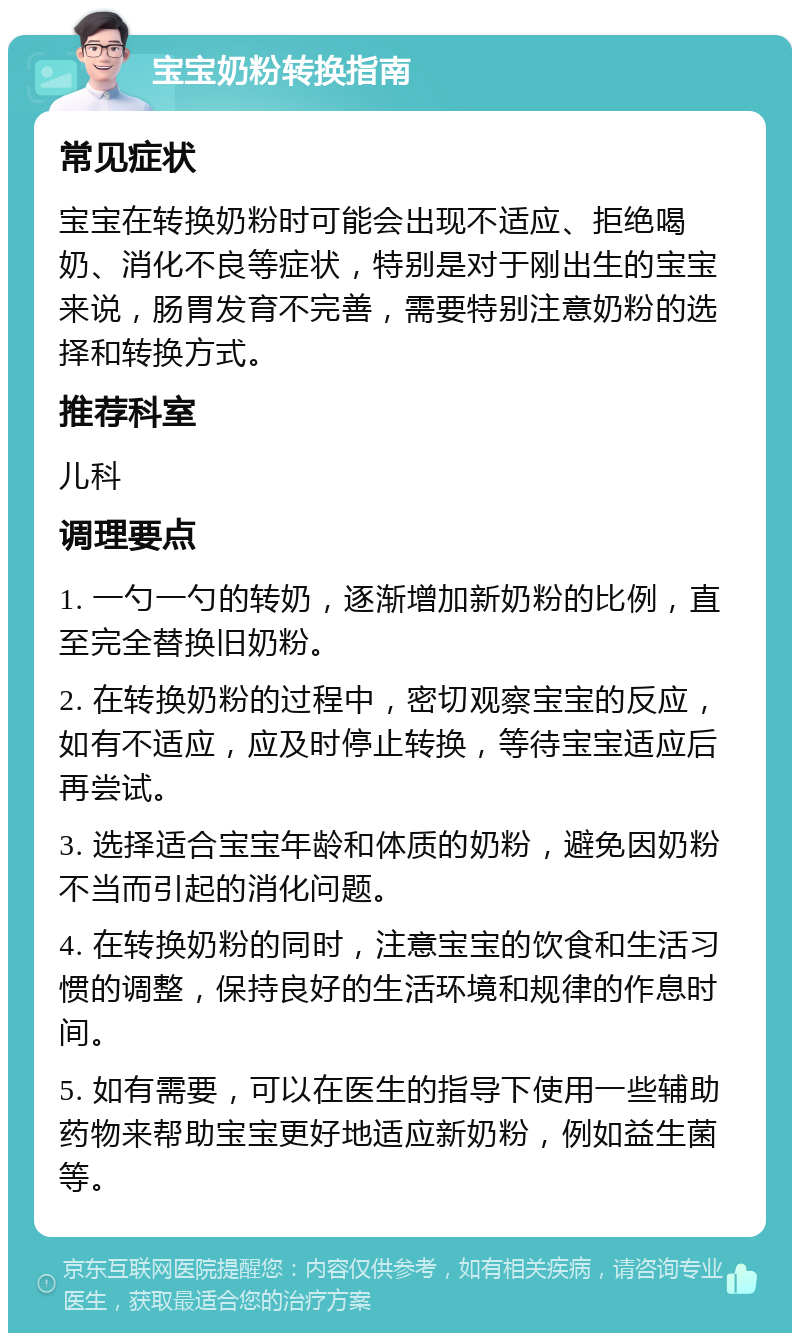 宝宝奶粉转换指南 常见症状 宝宝在转换奶粉时可能会出现不适应、拒绝喝奶、消化不良等症状，特别是对于刚出生的宝宝来说，肠胃发育不完善，需要特别注意奶粉的选择和转换方式。 推荐科室 儿科 调理要点 1. 一勺一勺的转奶，逐渐增加新奶粉的比例，直至完全替换旧奶粉。 2. 在转换奶粉的过程中，密切观察宝宝的反应，如有不适应，应及时停止转换，等待宝宝适应后再尝试。 3. 选择适合宝宝年龄和体质的奶粉，避免因奶粉不当而引起的消化问题。 4. 在转换奶粉的同时，注意宝宝的饮食和生活习惯的调整，保持良好的生活环境和规律的作息时间。 5. 如有需要，可以在医生的指导下使用一些辅助药物来帮助宝宝更好地适应新奶粉，例如益生菌等。