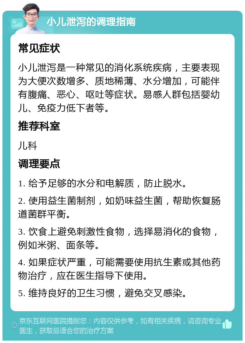 小儿泄泻的调理指南 常见症状 小儿泄泻是一种常见的消化系统疾病，主要表现为大便次数增多、质地稀薄、水分增加，可能伴有腹痛、恶心、呕吐等症状。易感人群包括婴幼儿、免疫力低下者等。 推荐科室 儿科 调理要点 1. 给予足够的水分和电解质，防止脱水。 2. 使用益生菌制剂，如奶味益生菌，帮助恢复肠道菌群平衡。 3. 饮食上避免刺激性食物，选择易消化的食物，例如米粥、面条等。 4. 如果症状严重，可能需要使用抗生素或其他药物治疗，应在医生指导下使用。 5. 维持良好的卫生习惯，避免交叉感染。