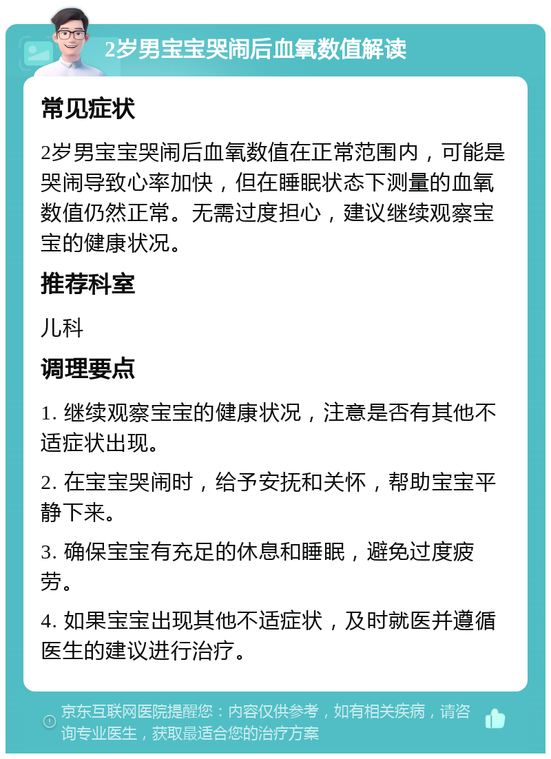 2岁男宝宝哭闹后血氧数值解读 常见症状 2岁男宝宝哭闹后血氧数值在正常范围内，可能是哭闹导致心率加快，但在睡眠状态下测量的血氧数值仍然正常。无需过度担心，建议继续观察宝宝的健康状况。 推荐科室 儿科 调理要点 1. 继续观察宝宝的健康状况，注意是否有其他不适症状出现。 2. 在宝宝哭闹时，给予安抚和关怀，帮助宝宝平静下来。 3. 确保宝宝有充足的休息和睡眠，避免过度疲劳。 4. 如果宝宝出现其他不适症状，及时就医并遵循医生的建议进行治疗。