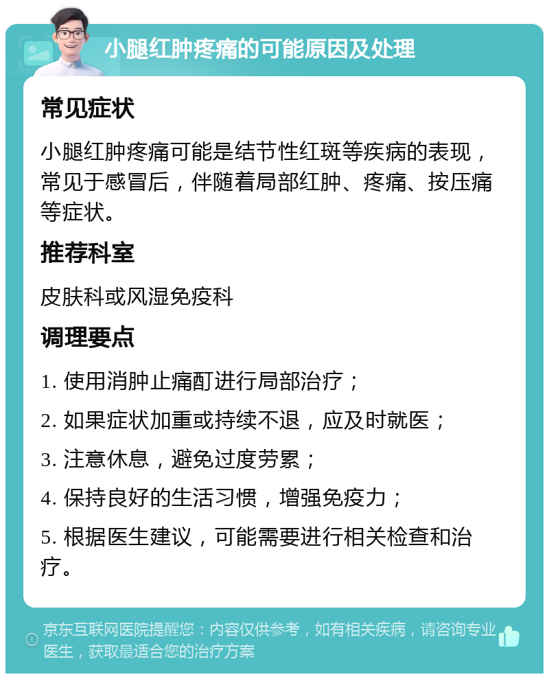 小腿红肿疼痛的可能原因及处理 常见症状 小腿红肿疼痛可能是结节性红斑等疾病的表现，常见于感冒后，伴随着局部红肿、疼痛、按压痛等症状。 推荐科室 皮肤科或风湿免疫科 调理要点 1. 使用消肿止痛酊进行局部治疗； 2. 如果症状加重或持续不退，应及时就医； 3. 注意休息，避免过度劳累； 4. 保持良好的生活习惯，增强免疫力； 5. 根据医生建议，可能需要进行相关检查和治疗。