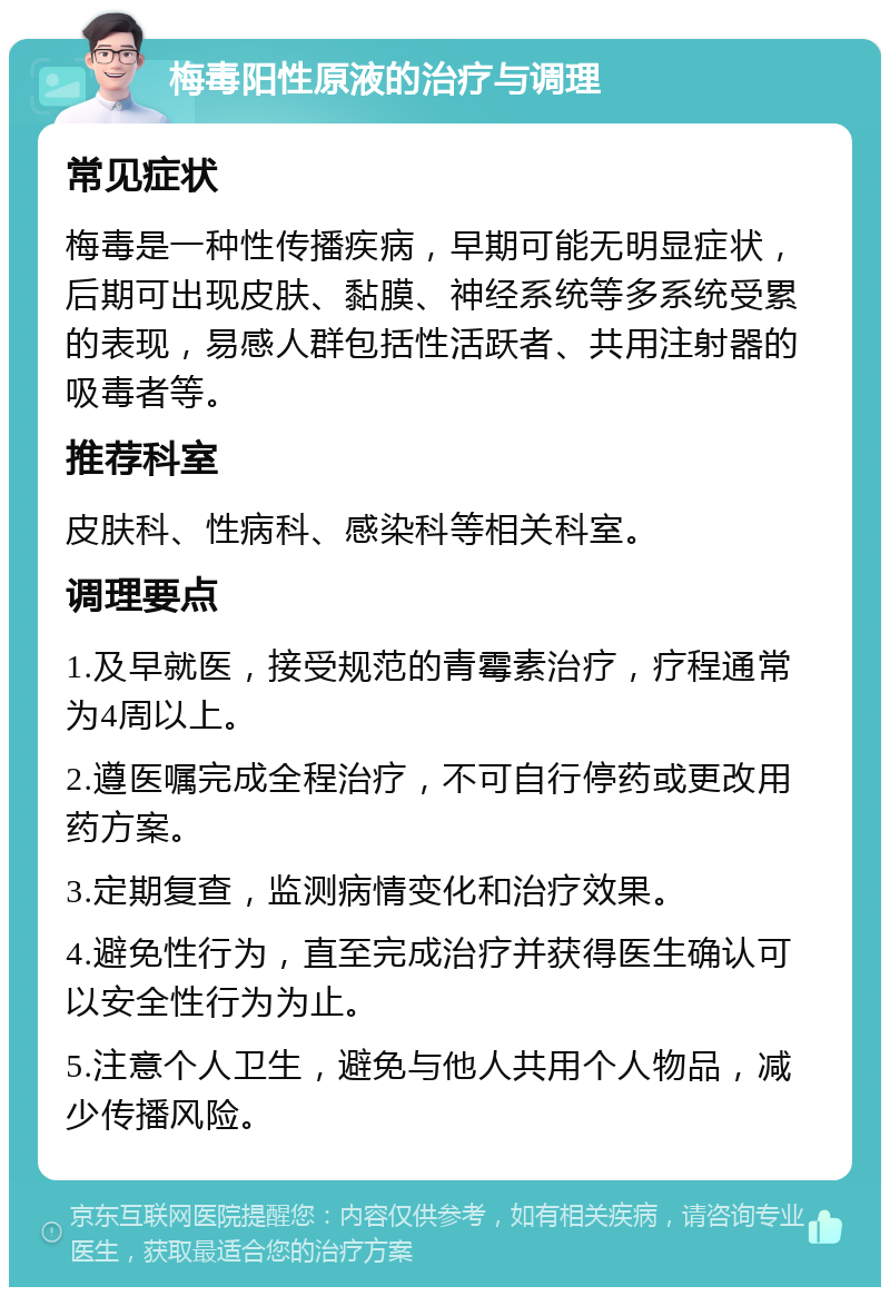 梅毒阳性原液的治疗与调理 常见症状 梅毒是一种性传播疾病，早期可能无明显症状，后期可出现皮肤、黏膜、神经系统等多系统受累的表现，易感人群包括性活跃者、共用注射器的吸毒者等。 推荐科室 皮肤科、性病科、感染科等相关科室。 调理要点 1.及早就医，接受规范的青霉素治疗，疗程通常为4周以上。 2.遵医嘱完成全程治疗，不可自行停药或更改用药方案。 3.定期复查，监测病情变化和治疗效果。 4.避免性行为，直至完成治疗并获得医生确认可以安全性行为为止。 5.注意个人卫生，避免与他人共用个人物品，减少传播风险。