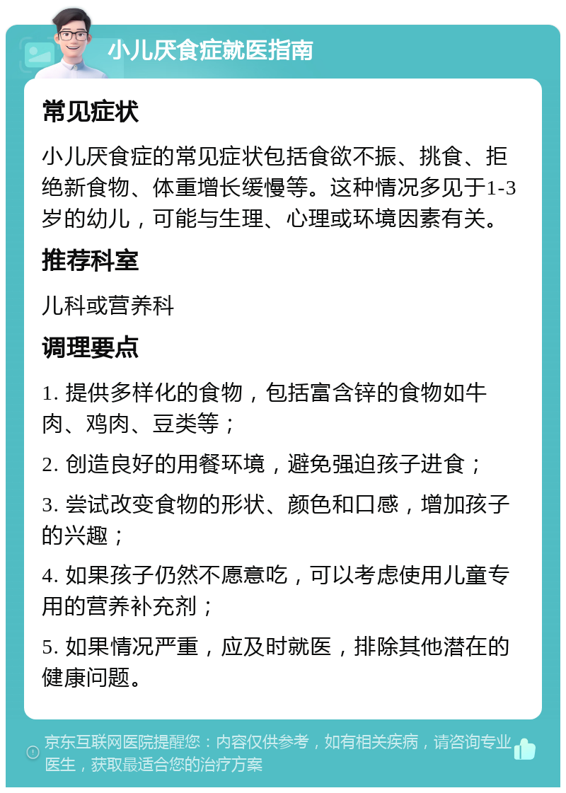 小儿厌食症就医指南 常见症状 小儿厌食症的常见症状包括食欲不振、挑食、拒绝新食物、体重增长缓慢等。这种情况多见于1-3岁的幼儿，可能与生理、心理或环境因素有关。 推荐科室 儿科或营养科 调理要点 1. 提供多样化的食物，包括富含锌的食物如牛肉、鸡肉、豆类等； 2. 创造良好的用餐环境，避免强迫孩子进食； 3. 尝试改变食物的形状、颜色和口感，增加孩子的兴趣； 4. 如果孩子仍然不愿意吃，可以考虑使用儿童专用的营养补充剂； 5. 如果情况严重，应及时就医，排除其他潜在的健康问题。