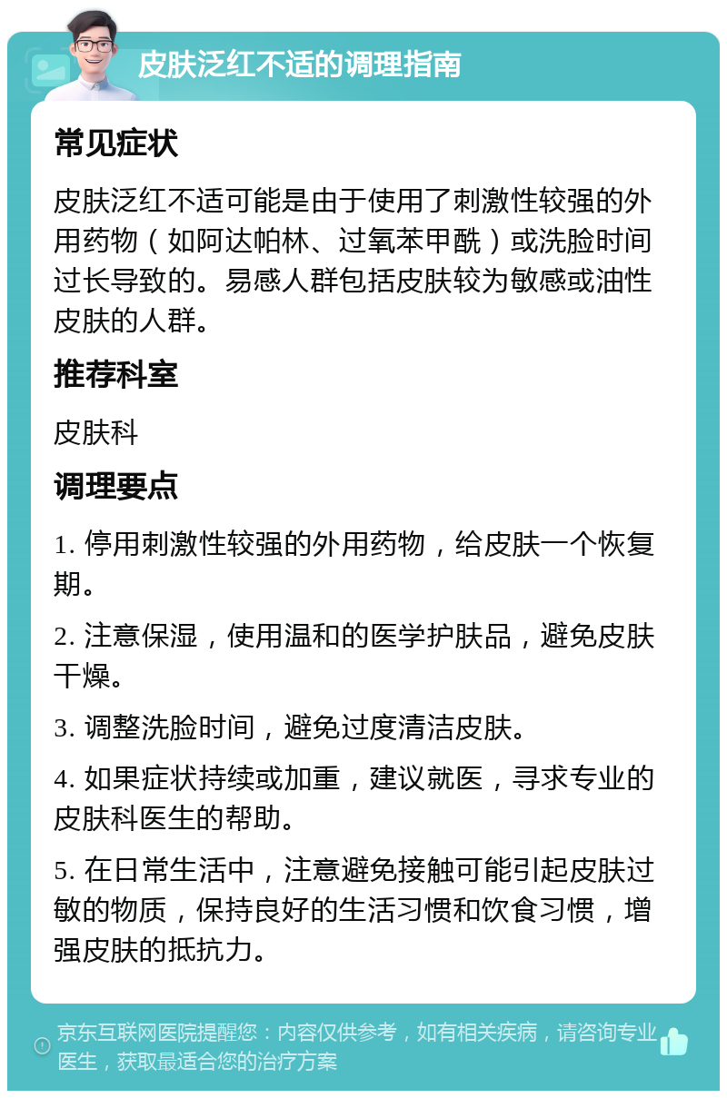 皮肤泛红不适的调理指南 常见症状 皮肤泛红不适可能是由于使用了刺激性较强的外用药物（如阿达帕林、过氧苯甲酰）或洗脸时间过长导致的。易感人群包括皮肤较为敏感或油性皮肤的人群。 推荐科室 皮肤科 调理要点 1. 停用刺激性较强的外用药物，给皮肤一个恢复期。 2. 注意保湿，使用温和的医学护肤品，避免皮肤干燥。 3. 调整洗脸时间，避免过度清洁皮肤。 4. 如果症状持续或加重，建议就医，寻求专业的皮肤科医生的帮助。 5. 在日常生活中，注意避免接触可能引起皮肤过敏的物质，保持良好的生活习惯和饮食习惯，增强皮肤的抵抗力。