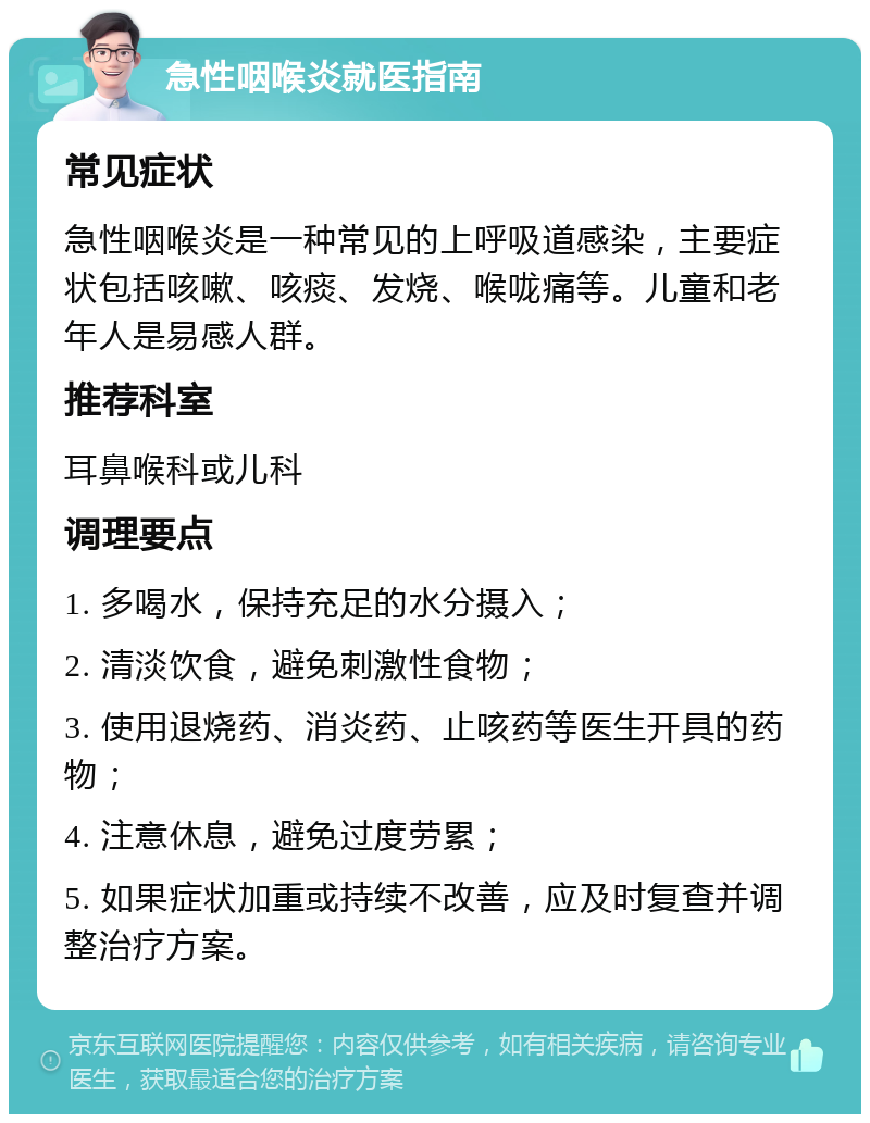 急性咽喉炎就医指南 常见症状 急性咽喉炎是一种常见的上呼吸道感染，主要症状包括咳嗽、咳痰、发烧、喉咙痛等。儿童和老年人是易感人群。 推荐科室 耳鼻喉科或儿科 调理要点 1. 多喝水，保持充足的水分摄入； 2. 清淡饮食，避免刺激性食物； 3. 使用退烧药、消炎药、止咳药等医生开具的药物； 4. 注意休息，避免过度劳累； 5. 如果症状加重或持续不改善，应及时复查并调整治疗方案。