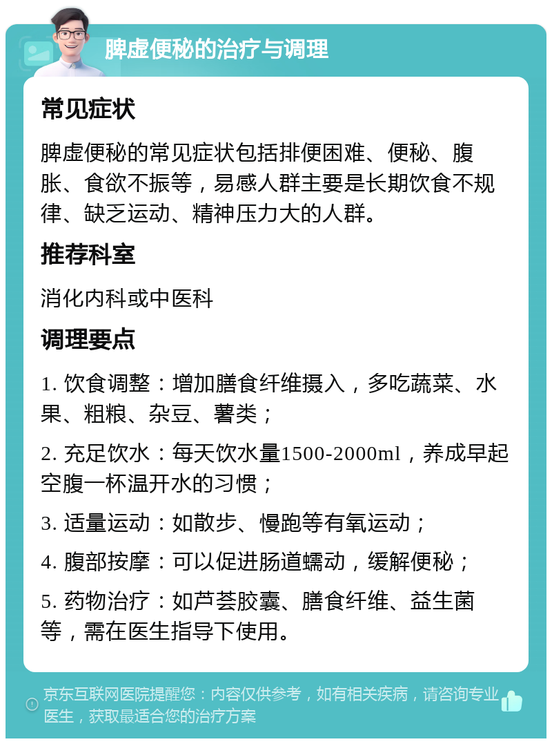 脾虚便秘的治疗与调理 常见症状 脾虚便秘的常见症状包括排便困难、便秘、腹胀、食欲不振等，易感人群主要是长期饮食不规律、缺乏运动、精神压力大的人群。 推荐科室 消化内科或中医科 调理要点 1. 饮食调整：增加膳食纤维摄入，多吃蔬菜、水果、粗粮、杂豆、薯类； 2. 充足饮水：每天饮水量1500-2000ml，养成早起空腹一杯温开水的习惯； 3. 适量运动：如散步、慢跑等有氧运动； 4. 腹部按摩：可以促进肠道蠕动，缓解便秘； 5. 药物治疗：如芦荟胶囊、膳食纤维、益生菌等，需在医生指导下使用。